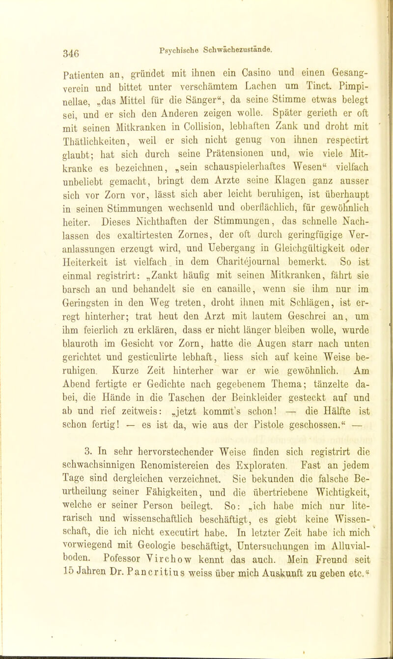 Patienten an, gründet mit ihnen ein Casino und einen Gesang- verein und bittet unter verschämtem Lachen um Tinct. Pimpi- nellae, „das Mittel für die Sänger«, da seine Stimme etwas belegt sei, und er sich den Anderen zeigen wolle. Später gerieth er oft mit seinen Mitivranken in Collision, lebhaften Zank und droht mit Thätlichkeiten, weil er sich nicht genug von ihnen respectirt glaubt; hat sich durch seine Prätensionen und, wie viele Mit- kranke es bezeichnen, ^sein schauspielerhaftes Wesen vielfach unbeliebt gemacht, bringt dem Arzte seine Klagen ganz ausser sich vor Zorn vor, lässt sich aber leicht beruhigen, ist überhaupt in seinen Stimmungen wechsenld und oberflächlich, für gewöhnlich heiter. Dieses Nichthaften der Stimmungen, das schnelle Nach- lassen des exaltirtesten Zornes, der oft durch geringfügige Ver- anlassungen erzeugt wird, und Uebergang in Gleichgültigkeit oder Heiterkeit ist vielfach in dem Charitejournal bemerkt. So ist einmal registrirt: „Zankt häufig mit seinen Mitkranken, fährt sie barsch an und behandelt sie en canaille, wenn sie ihm nur im Geringsten in den Weg treten, droht ilmen mit Schlägen, ist er- regt hinterher; trat heut den Arzt mit lautem Geschrei an, um ihm feierlich zu erklären, dass er nicht länger bleiben wolle, wurde blauroth im Gesicht vor Zorn, hatte die Augen starr nach unten gerichtet und gesticulirte lebhaft, Hess sich auf keine Weise be- ruhigen. Kurze Zeit hinterher war er wie gewöhnlich. Am Abend fertigte er Gedichte nach gegebenem Thema; tänzelte da- bei, die Hände in die Taschen der Beinkleider gesteckt auf und ab und rief zeitweis: „jetzt kommt's schon! — die Hälfte ist schon fertig! — es ist da, wie aus der Pistole geschossen. — 3. In sehr hervorstechender Weise finden sich registrirt die schwachsinnigen Renomistereien des Exploraten. Fast an jedem Tage sind dergleichen verzeichnet. Sie bekunden die falsche Be- urtheilung seiner Fähigkeiten, und die übertriebene Wichtigkeit, welche er seiner Person beilegt. So: „ich habe mich nur lite- rarisch und wissenschaftlich beschäftigt, es giebt keine Wissen- schaft, die ich nicht executirt habe. In letzter Zeit habe ich mich vorwiegend mit Geologie beschäftigt, Untersuchungen im Alluvial- boden. Pofessor Virchow kennt das auch. Mein Freund seit 15 Jahren Dr. Pancritius weiss über mich Auskunft zu geben etc.«