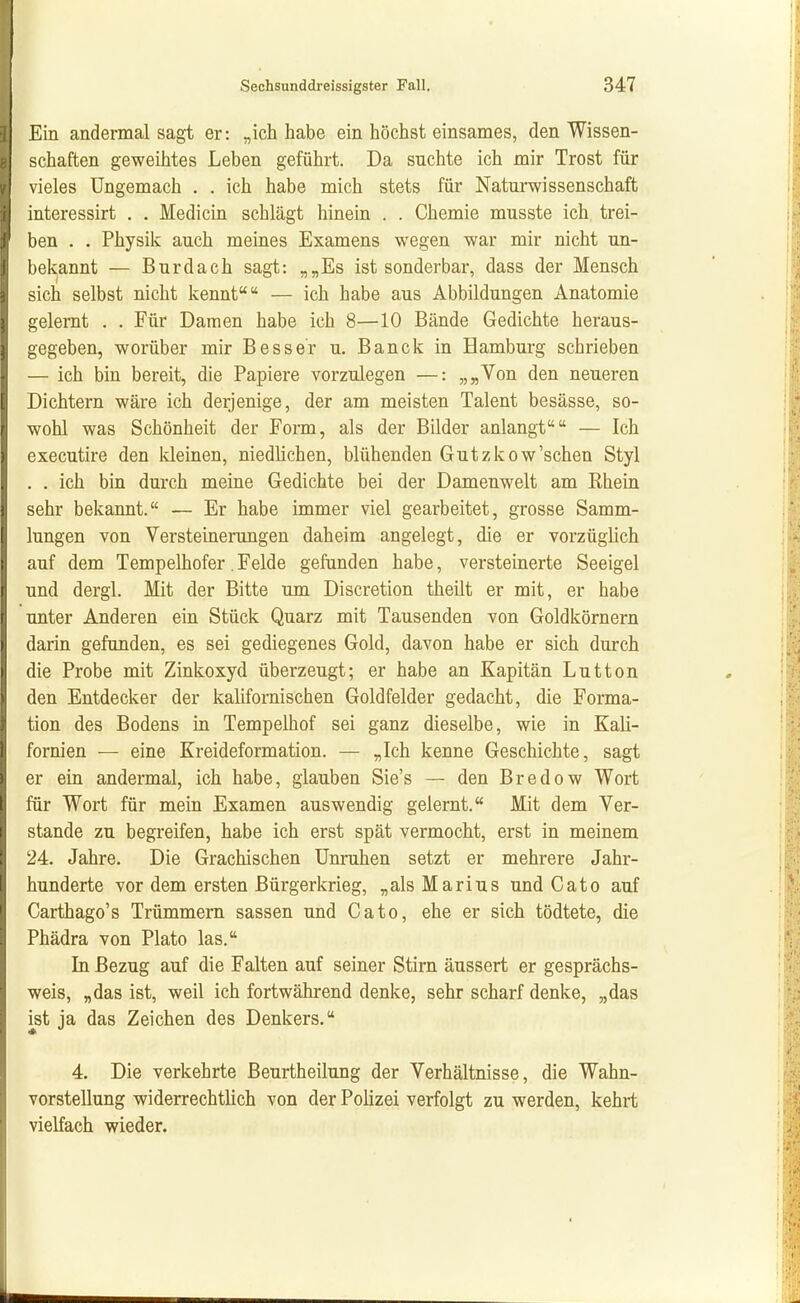 Ein andermal sagt er: „ich habe ein höchst einsames, den Wissen- j Schäften geweihtes Leben geführt. Da suchte ich mir Trost für vieles Ungemach . . ich habe mich stets für Naturwissenschaft interessirt . . Medicin schlägt hinein . . Chemie musste ich trei- ben . . Physik auch meines Examens wegen war mir nicht un- bekannt — Burdach sagt: „„Es ist sonderbar, dass der Mensch sich selbst nicht kennt — ich habe aus Abbildungen Anatomie gelernt . . Für Damen habe ich 8—10 Bände Gedichte heraus- gegeben, worüber mir Besser u. Banck in Hamburg schrieben — ich bin bereit, die Papiere vorzulegen —: „„Von den neueren Dichtern wäre ich derjenige, der am meisten Talent besässe, so- wohl was Schönheit der Form, als der Bilder anlangt — Ich executire den Ideinen, niedlichen, blühenden Gutzkow'schen Styl . . ich bin durch meine Gedichte bei der Damenwelt am Rhein sehr bekannt. — Er habe immer viel gearbeitet, grosse Samm- lungen von Versteinerungen daheim angelegt, die er vorzüglich auf dem Tempelhofer.Felde gefunden habe, versteinerte Seeigel und dergl. Mit der Bitte um Discretion theilt er mit, er habe unter Anderen ein Stück Quarz mit Tausenden von Goldkörnern darin gefunden, es sei gediegenes Gold, davon habe er sich durch die Probe mit Zinkoxyd überzeugt; er habe an Kapitän Lutton den Entdecker der kalifornischen Goldfelder gedacht, die Forma- tion des Bodens in Tempelhof sei ganz dieselbe, wie in Kali- fornien — eine Kreideformation. — „Ich kenne Geschichte, sagt er ein andermal, ich habe, glauben Sie's — den Bredow Wort für Wort für mein Examen auswendig gelernt. Mit dem Ver- stände zu begreifen, habe ich erst spät vermocht, erst in meinem 24. Jahre. Die Grachischen Unruhen setzt er mehrere Jahr- hunderte vor dem ersten Bürgerkrieg, „als Marius und Cato auf Carthago's Trümmern sassen und Cato, ehe er sich tödtete, die Phädra von Plato las. In Bezug auf die Falten auf seiner Stirn äussert er gesprächs- weis, „das ist, weil ich fortwährend denke, sehr scharf denke, „das ^st ja das Zeichen des Denkers. 4. Die verkehrte Beurtheilung der Verhältnisse, die Wahn- vorstellung widerrechtlich von der Poüzei verfolgt zu werden, kehrt vielfach wieder.