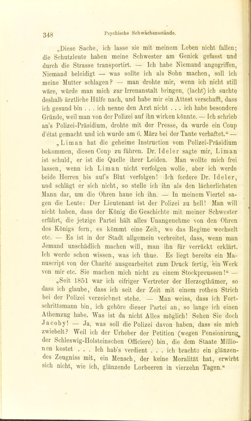 „Diese Sache, ich lasse sie mit meinem Leben nicht fallen; die Schutzleute haben meine Schwester am Genick gefasst und durch die Strasse transportirt. — Ich habe Niemand angegriffen, Niemand beleidigt — was sollte ich als Sohn machen, soll ich meine Mutter schlagen? — man drohte mir, wenn ich nicht still wäre, würde man mich zur Irrenanstalt bringen, (lacht) ich suchte deshalb ärztliche Hülfe nach, und habe mir ein Attest verschafft, dass ich gesund bin . . . ich nenne den Arzt nicht . . . ich habe besondere Gründe, weil man von der Polizei auf ihn wirken könnte. — Ich schrieb ans Polizei-Präsidium, drohte mit der Presse, da wurde ein Coup d'etat gemacht und ich wurde am 6. März bei der Tante verhaftet. — „Liman hat die geheime Instruction vom Polizei-Präsidium bekommen, diesen Coup zu führen. Dr. Ideler sagte mir. Lim an ist schuld, er ist die Quelle ihrer Leiden. Man wollte mich frei lassen, wenn ich Liman nicht verfolgen wolle, aber ich werde beide Herren bis auf's Blut verfolgen! Ich fordere Dr. Ideler, und schlägt er sich nicht, so stelle ich ihn als den lächerlichsten Mann dar, um die Ohren haue ich ihn. — In meinem Viertel sa- gen die Leute: Der Lieutenant ist der Polizei zu hell! Man will nicht haben, dass der König die Geschichte mit meiner Schwester erfährt, die jetzige Partei hält alles Unangenehme von den Ohren des Königs fern, es kömmt eine Zeit, wo das Regime wechselt etc. — Es ist in der Stadt allgemein verbreitet, dass, wenn man Jemand unschädlich machen wiU, mau ihn für verrückt erklärt. Ich werde schon wissen, was ich thue. Es liegt bereits ein Ma- nuscript von der Charite ausgearbeitet zum Druck fertig, ein Werk von mir etc. Sie machen mich nicht zu einem Stockpreussen! — „Seit 1851 war ich eifriger Vertreter der Herzogthümer, so dass ich glaube, dass ich seit der Zeit mit einem rothen Strich bei der Polizei verzeichnet stehe. — Man weiss, dass ich Fort- schrittsmann bin, ich gehöre dieser Partei an, so lange ich einen Athemzug habe. Was ist da nicht Alles möglich! Sehen Sie doch Jacoby! — Ja, was soll die Polizei davon haben, dass sie mich zwiebelt? Weil ich der Urheber der Petition (wegen Pensionirung^ der Schleswig-Holsteinschen Officiere) bin, die dem Staate Millio- nen kostet ... Ich hab's verdient . . . ich brachte ein glänzen- des Zeugniss mit, ein Mensch, der keine Moralität hat, erwirbt sich nicht, wie ich, glänzende Lorbeeren in vierzehn Tagen.