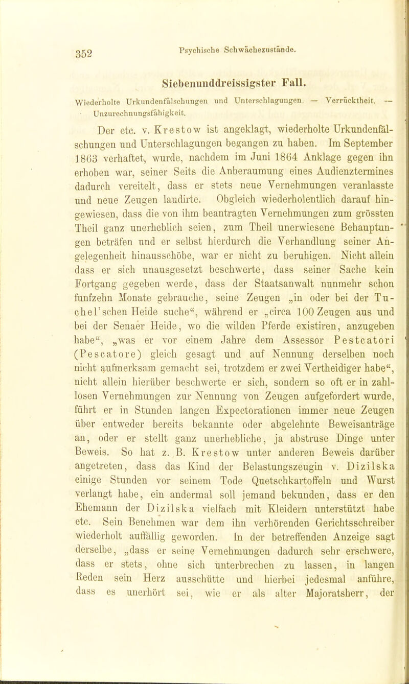 Siebenunddreissigster Fall. Wiederholte Urkundenfälschungen und Unterschlagungen. — Verrücktheit. ~ Unzurechnungsfähigkeit. Der etc. v. Krestow ist angeklagt, wiederholte Urkundenfäl- schungen und Unterschlagungen begangen zu haben. Im September 1863 verhaftet, wurde, nachdem im Juni 1864 Anklage gegen ihn erhoben war, seiner Seits die Anberaumung eines Audienztermines dadurch vereitelt, dass er stets neue Vernehmungen veranlasste und neue Zeugen laudirte. Obgleich wiederholentlich darauf hin- gewiesen, dass die von ihm beantragten Vernehmungen zum grossten Theil ganz unerheblich seien, zum Theil unerwiesene Behauptun- gen beträfen und er selbst hierdurch die Verhandlung seiner An- gelegenheit hinausschöbe, war er nicht zu beruhigen. Nicht allein dass er sich unausgesetzt beschwerte, dass seiner Sache kein Fortgang gegeben werde, dass der Staatsanwalt nunmehr schon fünfzehn Monate gebrauche, seine Zeugen „in oder bei der Tu- chel'sehen Heide suche, während er „circa 100 Zeugen aus und bei der Senaer Heide, wo die wilden Pferde existiren, anzugeben habe, „was er vor einem Jahre dem Assessor Festeatori (Pescatore) gleich gesagt und auf Nennung derselben noch nicht j^ufmerksam gemacht sei, trotzdem er zwei Vertheidiger habe, nicht allein hierüber beschwerte er sich, sondern so oft er in zahl- losen Vernehmungen zur Nennung von Zeugen aufgefordert wurde, führt er in Stunden langen Expectorationen immer neue Zeugen über entweder bereits bekannte oder abgelehnte Beweisanträge an, oder er stellt ganz unerhebliche, ja abstruse Dinge unter Beweis. So hat z. B. Krestow unter anderen Beweis darüber angetreten, dass das Kind der Belastungszeugin v. Dizilska einige Stunden vor seinem Tode Quetschkartoffeln und Wm-st verlangt habe, ein andermal soll jemand bekunden, dass er den Ehemann der Dizilska vielfach mit Kleidern unterstützt habe etc. Sein Benehmen war dem ihn verhörenden Gerichtsschreiber wiederholt auiitallig geworden. In der betreffenden Anzeige sagt derselbe, „dass er seine Vernehmungen dadurch sehr erschwere, dass er stets, ohne sich unterbrechen zu lassen, in langen Reden sein Herz ausschütte und hierbei jedesmal anführe, dass es unerhört sei, wie er als alter Majoratsherr, der