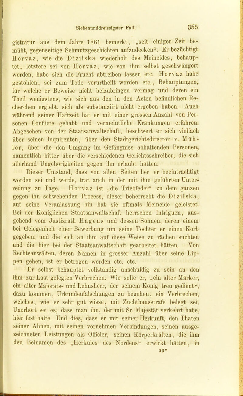 gistratur aus dem Jahre 1861 bemerkt, „seit einiger Zeit be- müht, gegenseitige Schmutzgeschichten aufzudecken. Er bezüchtigt Horvaz, wie die Dizilska wiederholt des Meineides, behaup- tet, letztere sei von Horvaz, wie von ihm selbst geschwängert worden, habe sich die Frucht abtreiben lassen etc. Horvaz habe gestohlen, sei zum Tode verurtheilt worden etc., Behauptungen, für welche er Beweise nicht beizubringen vermag und deren ein Theil wenigstens, wie sich aus den in den Acten befindlichen Re- cherchen ergiebt, sich als substanziirt nicht ergeben haben. Auch während seiner Haftzeit hat er mit einer grossen Anzahl von Per- sonen Conflicte gehabt und vermeintliche Kränkungen erfahren. Abgesehen von der Staatsanwaltschaft, beschwert er sich vielfach über seineu Inquirenten, über den Stadtgerichtsdirector v. Müh- 1er, über die den Umgang im Gefängniss abhaltenden Personen, namentlich bitter über die verschiedenen Gerichtsschreiber, die sich allerhand Ungehörigkeiten gegen ihn erlaubt hätten. Dieser Umstand, dass von allen Seiten her er beeinträchtigt worden sei und werde, trat auch in der mit ihm geführten Unter- redung zu Tage. Horvaz ist „die Triebfeder zu dem ganzen gegen ihn schwebenden Process, dieser beherrscht die Dizilska, auf seine Veranlassung hin hat sie oftmals Meineide geleistet. Bei der Königlichen Staatsanwaltschaft heiTschen Intriguen, aus- gehend vom Justizrath Hagens und dessen Söhnen, deren einem bei Gelegenheit einer Bewerbung um seine Tochter er einen Korb gegeben, und die sich an ihm auf diese Weise zu rächen suchten und die hier bei der Staatsanwaltschaft gearbeitet hätten. Von Rechtsanwälten, deren Namen in grosser Anzahl über seine Lip- pen gehen, ist er betrogen worden etc. etc. Er selbst behauptet vollständig unschuldig zu sein an den ihm zur Last gelegten Verbrechen. Wie solle er, „ein alter Märker, ein alter Majorats- und Lehnsherr, der seinem König treu gedient, dazu kommen, Urkundenfälschungen zu begehen, ein Verbrechen, welches, wie er sehr gut wisse, mit Zuchthausstrafe belegt sei. Unerhört sei es, dass man ihn, der mit Sr. Majestät verkehrt habe, hier fest halte. Und dies, dass er mit seiner Herkunft, den Thaten seiner Ahnen, mit seinen vornehmen Verbindungen, seinen ausge- zeichneten Leistungen als Officier, seineu Körperkräften, die ihm den Beinamen des „Herkules des Nordens erwirkt hätten, in 33*