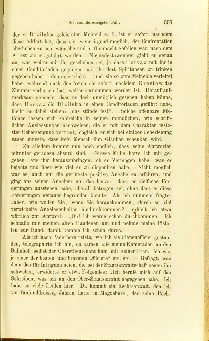 der V. Dizilska geleisteten Meineid z. ß. ist er sofort, nachdem diese erklärt hat, dass sie, wenn irgend möglich, der Confrontation überhoben zu sein wünsche und in Ohnmacht gefallen war, nach dem Arrest zurückgeführt worden. Nichtsdestoweniger giebt er genau an, was weiter mit ihr geschehen sei, ja dass Horvaz mit ihr in einen Conditorladen gegangen sei, ihr dort Spirituosen zu trinken gegeben habe — denn sie trinke — und sie so zum Meineide verleitet habe; während nach den Acten sie sofort, nachdem Krestow das Zimmer verlassen hat, weiter vernommen worden ist. Darauf auf- merksam gemacht, dass er doch unmöglich gesehen haben könne, dass Horvaz die Dizilska in einen Conditorladen geführt habe, bleibt er dabei stehen: „das stände fest. Solche offenbare Fik- tionen lassen sich zahlreiche in seinen mündlichen, wie schrift- lichen Auslassungen nachweisen, die er mit dem Charakter feste- ster üeberzeugung vorträgt, obgleich er sich bei einiger Ueberlegung sagen musste, dass kein Mensch ihm Glauben schenken wird. Zu alledem kommt nun noch endlich, dass seine Antworten mitunter geradezu absurd sind. Grosse Mühe hatte ich mir ge- geben, aus ihm herauszubringen, ob er Vermögen habe, was er bejahte und über wie viel er zu disponiren habe. Nicht möglich war es, auch nur die geringste positive Angabe zu erfahren, und ging aus seinen Angaben nur das hervor, dass er vielfache For- derungen ausstehen habe, überall betrogen sei, ohne dass er diese Forderungen genauer begründen konnte. Als ich nunmehr fragte: „aber, wie wollen Sie, wenn Sie herauskommen, durch so viel verwickelte Angelegenheiten hindurchkommen? erhielt ich etwa wörtHch zur Antwort: „Oh! ich werde schon durchkommen. Ich schnalle mir memen alten Haudegen um und nehme meine Pisto- len zur Hand, damit komme ich schon durch. Als ich nach Paderborn reiste, wo ich als Ulanenofficier gestan- den, telegraphirte ich hin, da kamen alle meine Kameraden an den Bahnhof, selbst der Oberstlieutenant kam mit seiner Frau. Ich war ja einer der besten und bravsten Officiere etc. etc. — Gefragt, was denn das für Intriguen seien, die bei der Staatsanwaltschaft gegen ihn schweben, erwiderte er etwa Folgendes: „Ich berufe mich auf das Schreiben, was ich an den Ober-Staatsanwalt abgegeben habe. Ich habe so viele Leiden hier. Da kommt ein Rechtsanwalt, den ich vor fünfunddreissig Jahren hatte in Magdeburg, der seine Rech-