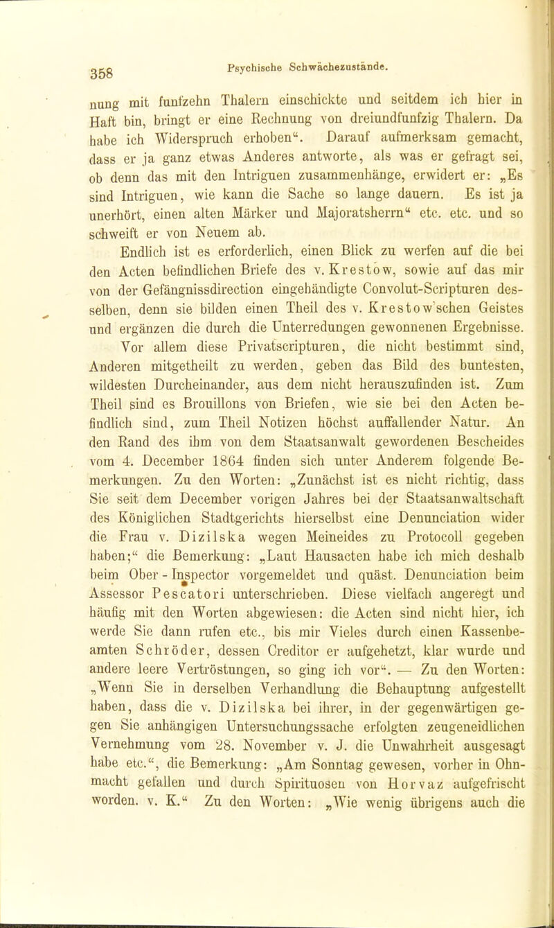 nung mit funl^ehn Thalern einschickte und seitdem ich hier m Haft bin, bringt er eine Rechnung von dreiundfunfzig Thalern. Da habe ich Widerspruch erhoben. Darauf aufmerksam gemacht, dass er ja ganz etwas Anderes antworte, als was er gefragt sei, ob denn das mit den Intriguen zusammenhänge, erwidert er: „Es sind Intriguen, wie kann die Sache so lange dauern. Es ist ja unerhört, einen alten Märker und Majoratsherrn etc. etc. und so schweift er von Neuem ab. Endlich ist es erforderlich, einen Blick zu werfen auf die bei den Acten befindlichen Briefe des v. Krestöw, sowie auf das mir von der Gefängnissdirection eingehändigte Convolut-Scripturen des- selben, denn sie bilden einen Theil des v. Krestow'sehen Geistes und ergänzen die durch die Unterredungen gewonnenen Ergebnisse. Vor allem diese Privatscripturen, die nicht bestimmt sind. Anderen mitgetheilt zu werden, geben das Bild des buntesten, wildesten Durcheinander, aus dem nicht herauszufinden ist. Zum Theil sind es ßrouillons von Briefen, wie sie bei den Acten be- findlich sind, zum Theil Notizen höchst auffallender Natur. An den Rand des ihm von dem Staatsanwalt gewordenen Bescheides vom 4. December 1864 finden sich unter Anderem folgende Be- merkungen. Zu den Worten: „Zunächst ist es nicht richtig, dass Sie seit dem December vorigen Jahres bei der Staatsanwaltschaft des Königlichen Stadtgerichts hierselbst eine Denunciation wider die Frau v. Dizilska wegen Meineides zu ProtocoU gegeben haben; die Bemerkung: „Laut Hausacten habe ich mich deshalb beim Ober - In^pector vorgemeldet und quäst. Denunciation beim Assessor Pescatori unterschrieben. Diese vielfach angeregt und häufig mit den Worten abgewiesen: die Acten sind nicht liier, ich werde Sie dann rufen etc., bis mir Vieles durch einen Kassenbe- amten Schröder, dessen Creditor er aufgehetzt, klar wurde und andere leere Vertröstungen, so ging ich vor. — Zu den Worten: „Wenn Sie in derselben Verhandlung die Behauptung aufgestellt haben, dass die v. Dizilska bei ihrer, in der gegenwärtigen ge- gen Sie anhängigen Untersuchungssache erfolgten zeugeneidlichen Vernehmung vom 28. November v. J. die Unwahrheit ausgesagt habe etc., die Bemerkung: „Am Sonntag gewesen, vorher in Ohn- macht gefallen und durch Spirituosen von Horvaz aufgefrischt worden, v. K. Zu den Worten: „Wie wenig übrigens auch die