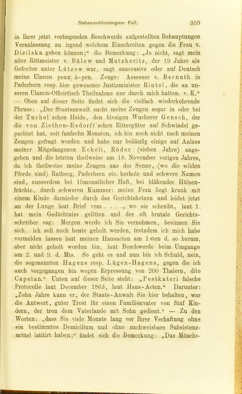 in Ihrer jetzt vorliegenden Beschwerde aufgestellten Behauptungen Veranlassung zu irgend welchem Einschreiten gegen die Frau v. Dizilska geben können; die Bemerkung: „Jo nicht, sagt mein alter Rittmeister v. Bülow und Matzkeritz, der 19 Jahre als Gefreiter unter Lützow war, sagt saucessive oder auf Deutsch meine Ulanen peuxj ä-peu. Zeuge: Assessor v. Bernuth in Paderborn resp. hier gewesener Justizminister Rintel, die an un- seren Ulanen-Officirtisch Theilnahme nur durch mich hatten, v. K. — Oben auf dieser Seite findet sich die vielfach wiederkehrende Phrase: „Der Staatsanwalt sucht meine Zeugen sogar in oder bei der Tu che!'sehen Heide, den hiesigen Wucherer Gensch, der die von Ziethen-Esdorff sehen Rittergüter auf Schwindel ge- pachtet hat, seit fünfzehn Monaten, ich bin noch nicht nach meinen Zeugen gefragt worden und habe nur beiläufig einige auf Anlass meiner Mitgefangenen Eckeli, Röder (sieben Jahre) ange- geben und die letzten theilweise am 18. November vorigen Jahres, da ich theilweise meine Zeugen aus der Senne, (wo die wilden Pferde sind) Rutberg, Paderborn etc. herhole und schwere Namen sind, ausserdem bei 1 ömonatlicher Haft, bei blähender Hülsen- früchte, durch schweren Kummer: meine Frau liegt krank mit einem Kinde darnieder durch das Gerichtshetzen und leidet jetzt an der Lunge laut Brief vom . . . ., wo sie schreibt, laut 1. hat mein Gedächtniss gelitten und der oft brutale Gerichts- schreiber sag: Morgen werde ich Sie vernehmen, besinnen Sie sich, ich soll noch heute geholt werden, trotzdem ich mich habe vormelden lassen laut meinen Hausacten am Isten d. so herum, aber nicht geholt worden bin, laut Beschwerde beim Umgänge am 2. und 9. d. Mts. So geht es und nun bin ich Schuld, nein, die sogenannten Hagens resp. Lügen-Hagens, gegen die ich auch vorgegangen bin wegen Erpressung von 200 Thalern, dito Capelan. Unten auf dieser Seite steht: „Pestkatori falsche Protocolle laut December 1863, laut Haus-Acten. Darunter: „Zehn Jahre kann er, der Staats-Anwalt Sie hier behalten, war die Antwort, guter Trost für emen Familienvater von fünf Kin- dern, der treu dem Vaterlande mit Sohn gedient. — Zu den Worten: „dass Sie viele Monate lang vor Ihrer Verhaftung ohne ein bestimmtes Domicilium und ohne nachweisbare Subsistenz- mittel latitirt haben; findet sich die Bemerkung: „Das Mönchs-