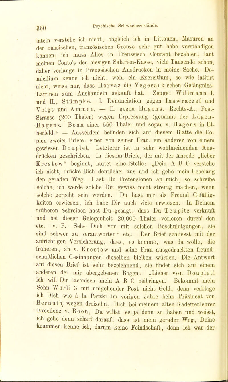 lalein verstehe ich nicht, obgleich ich in Littauen, Masuren an der russischen, französischen Grenze sehr gut habe verständigen können; ich muss Alles in Preussisch Courant bezahlen, laut meinen Conto's der hiesigen Salarien-Kasse, viele Tausende schon, daher verlange in Preussischen Ausdrücken in meine Sache. Do- micilium kenne ich nicht, wohl ein Exercitium, so wie latitirt nicht, weiss nur, dass Horvaz die Vegesack'schen Gefängniss- Latrinen zum Aushandeln gekauft hat. Zeuge: Will mann I. und IL, Stümpke. I. Denunciation gegen Inawraczef und Voigt und Ammon. — II. gegen Hagens, Rechts-A., Post- Strasse (200 Thaler) wegen Erpressung (genannt der Lügen- Hagens. Bonn einer 650 Thaler und sogar v. Hagens in El- berfeld. — Ausserdem befinden sich auf diesem Blatte die Co- pien zweier Briefe: einer von seiner Frau, ein anderer von einem gewissen Douplet. Letzterer ist in sehr wohlmeinenden Aus- drücken geschrieben. In diesem Briefe, der mit der Anrede „lieber Krestow beginnt, lautet eine Stelle: „Dein ABC verstehe ich nicht, drücke Dich deutlicher aus und ich gehe mein Lebelang den geraden Weg. Hast Du Pretensionen an mich, so schreibe solche, ich werde solche Dir gewiss nicht streitig machen, wenn solche gerecht sein werden. Du hast mir als Freund Gefällig- keiten erwiesen, ich habe Dir auch viele erwiesen. In Deinem früheren Schreiben hast Du gesagt, dass Du Teupitz verkauft und bei dieser Gelegenheit 20,000 Thaler verloren durch den etc. V. P. Sehe Dich vor mit solchen Beschuldigungen, sie sind schwer zu verantworten etc. Der Brief schliesst mit der aufrichtigen Versicherung, dass, es komme, was da wolle, die früheren, an v. Krestow und seine Frau ausgedrückten ft-eund- schaftlichen Gesinnungen dieselben bleiben würden.  Die Antwort auf diesen Brief ist sehr bezeichnend, sie findet sich auf einem anderen der mir übergebenen Bogen: „Lieber von Douplet! ich will Dir laconisch mein ABC beibringen. Bekommt mein Sohn Wörli 3 mit umgehender Post nicht Geld, denn verklage ich Dich wie ä la Patzki im vorigen Jahre beim Präsident von Bernuth, wegen dreizehn. Dich bei meinem alten Kadettenlehrer Excellenz v. Roon, Du willst es ja denn so haben und weisst, ich gehe denn scharf darauf, dass ist mein gerader Weg, Deine krummen kenne ich, darum keine Feindschaft, denn ich war der