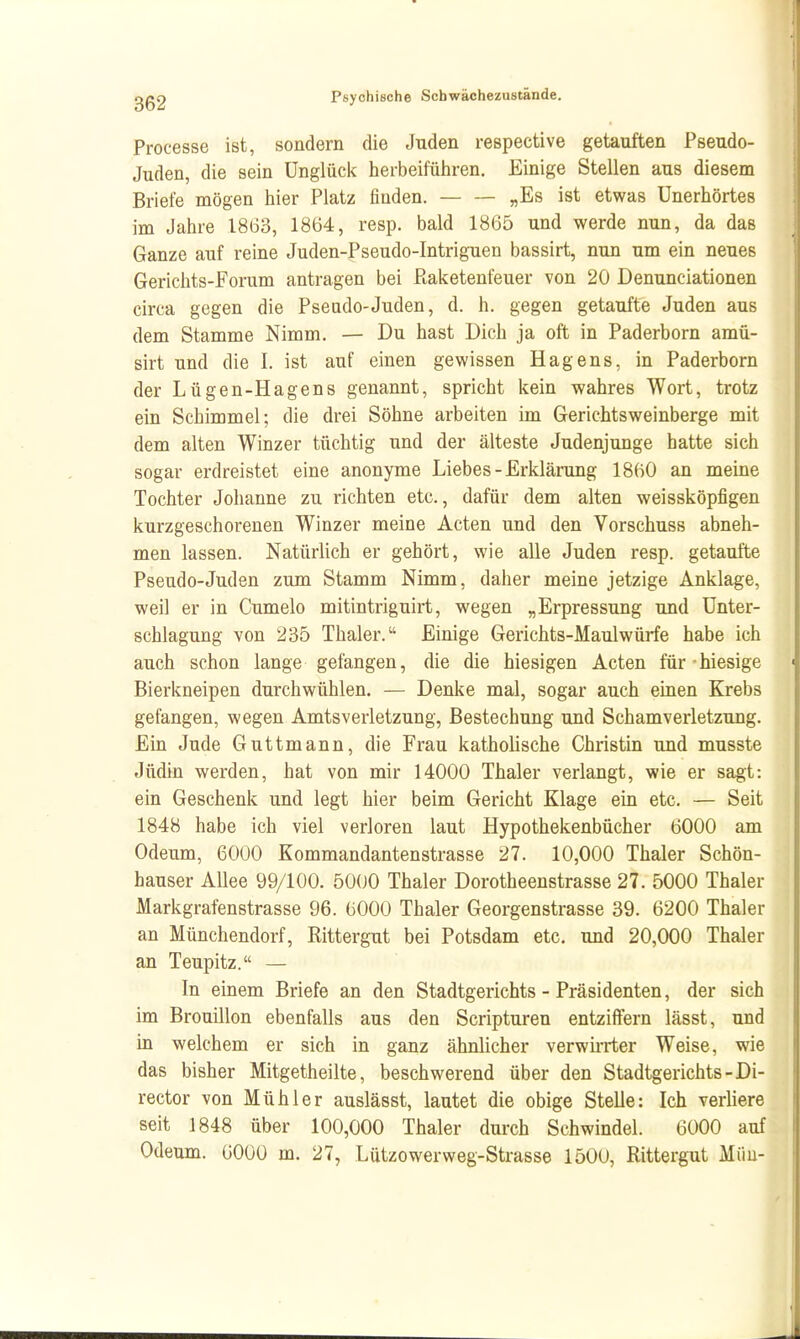 IC gg2 Psychische Schwächezustände. Processe ist, sondern die Juden respective getauften Pseudo- Juden, die sein Unglück herbeiführen. Einige Stellen aus diesem Briefe mögen hier Platz finden. „Es ist etwas Unerhörtes im Jahre 1863, 1864, resp. bald 1865 und werde nun, da das Ganze auf reine Juden-Pseudo-Intriguen bassirt, nun um ein neues Gerichts-Forum antragen bei Piaketenfeuer von 20 Denunciationen circa gegen die Pseudo-Juden, d. h. gegen getaufte Juden aus dem Stamme Nimm. — Du hast Dich ja oft in Paderborn amü- sirt und die I. ist auf einen gewissen Hagens, in Paderborn der Lügen-Hagens genannt, spricht kein wahres Wort, trotz ein Schimmel; die drei Söhne arbeiten im Gerichtsweinberge mit dem alten Winzer tüchtig und der älteste Judenjunge hatte sich sogar erdreistet eine anonyme Liebes - Erklärung 1860 an meine Tochter Johanne zu richten etc., dafür dem alten weissköpfigen kurzgeschorenen Winzer meine Acten und den Vorschuss abneh- men lassen. Natürlich er gehört, wie alle Juden resp. getaufte Pseudo-Juden zum Stamm Nimm, daher meine jetzige Anklage, weil er in Cumelo mitintriguirt, wegen „Erpressung und Unter- schlagung von 235 Thaler. Einige Gerichts-Maulwürfe habe ich auch schon lange gefangen, die die hiesigen Acten für hiesige Bierkneipen durchwühlen. — Denke mal, sogar auch emen Krebs gefangen, wegen Amtsverletzung, Bestechung und Schamverletzung. Ein Jude Guttmann, die Frau katholische Christin und musste Jüdin werden, hat von mir 14000 Thaler verlangt, wie er sagt: ein Geschenk und legt hier beim Gericht Klage ein etc. — Seit 1848 habe ich viel verloren laut Hypothekenbücher 6000 am Odeum, 6000 Kommandantenstrasse 27. 10,000 Thaler Schön- hauser Allee 99/100. 50(J0 Thaler Dorotheenstrasse 27. 5000 Thaler Markgrafenstrasse 96. 6000 Thaler Georgenstrasse 39. 6200 Thaler an Münchendorf, Rittergut bei Potsdam etc. und 20,000 Thaler an Teupitz. — In einem Briefe an den Stadtgerichts - Präsidenten, der sich im Brouillon ebenfalls aus den Scripturen entziffern lässt, und in welchem er sich in ganz ähnlicher verwirrter Weise, wie das bisher Mitgetheilte, beschwerend über den Stadtgerichts-Di- rector von Müh 1er auslässt, lautet die obige Stelle: Ich verliere seit 1848 über 100,000 Thaler durch Schwindel. 6000 auf