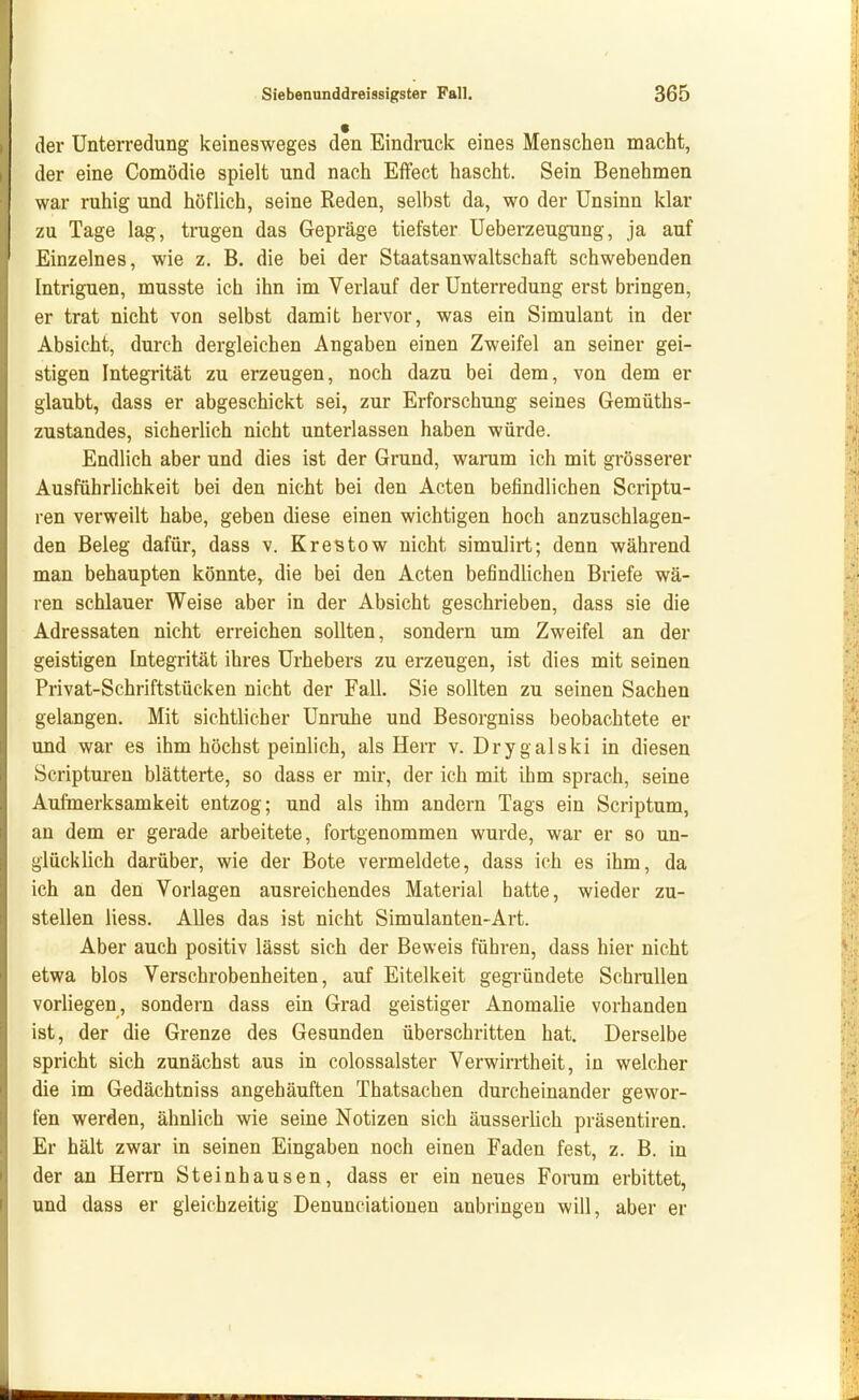 der Unterredung keinesweges den Eindruck eines Menschen macht, der eine Comödie spielt und nach Effect hascht. Sein Benehmen war ruhig und höflich, seine Reden, selbst da, wo der Unsinn klar zu Tage lag, trugen das Gepräge tiefster Ueberzeugung, ja auf Einzelnes, wie z. B. die bei der Staatsanwaltschaft schwebenden Intriguen, musste ich ihn im Verlauf der Unterredung erst bringen, er trat nicht von selbst damit hervor, was ein Simulant in der Absicht, durch dergleichen Angaben einen Zweifel an seiner gei- stigen Integrität zu erzeugen, noch dazu bei dem, von dem er glaubt, dass er abgeschickt sei, zur Erforschung seines Gemüths- zustandes, sicherlich nicht unterlassen haben würde. Endlich aber und dies ist der Grund, warum ich mit grösserer Ausführlichkeit bei den nicht bei den Acten befindlichen Scriptu- ren verweilt habe, geben diese einen wichtigen hoch anzuschlagen- den Beleg dafür, dass v. KreBtow nicht simulirt; denn während man behaupten könnte, die bei den Acten befindlichen Briefe wä- ren schlauer Weise aber in der Absicht geschrieben, dass sie die Adressaten nicht erreichen sollten, sondern um Zweifel an der geistigen Integrität ihres Urhebers zu erzeugen, ist dies mit seinen Privat-Schriftstücken nicht der Fall. Sie sollten zu seinen Sachen gelangen. Mit sichtlicher Unruhe und Besorgniss beobachtete er und war es ihm höchst peinlich, als Herr v. Drygalski in diesen Scripturen blätterte, so dass er mir, der ich mit ihm sprach, seine Aufmerksamkeit entzog; und als ihm andern Tags ein Scriptum, an dem er gerade arbeitete, fortgenommen wurde, war er so un- glücklich darüber, wie der Bote vermeldete, dass ich es ihm, da ich an den Vorlagen ausreichendes Material hatte, wieder zu- stellen liess. Alles das ist nicht Simulanten-Art. Aber auch positiv lässt sich der Beweis führen, dass hier nicht etwa blos Verschrobenheiten, auf Eitelkeit gegi-ündete Schrullen vorliegen, sondern dass ein Grad geistiger Anomalie vorhanden ist, der die Grenze des Gesunden überschritten hat. Derselbe spricht sich zunächst aus in colossalster Verwirrtheit, in welcher die im Gedächtniss angehäuften Thatsachen durcheinander gewor- fen werden, ähnlich wie seine Notizen sich äusserlich präsentiren. Er hält zwar in seinen Eingaben noch einen Faden fest, z. B. in der an Herrn Steinhausen, dass er ein neues Forum erbittet, und dass er gleichzeitig Denunciatiouen anbringen will, aber er