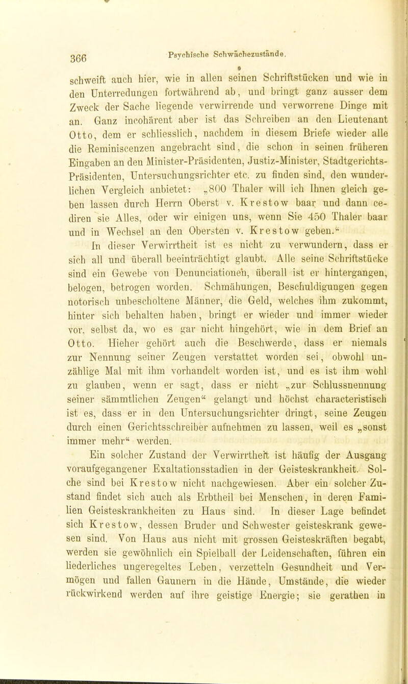 • schweift auch hier, wie in allen seinen Schriftstücken und wie in den Unterredungen fortwährend ab, und Ijriugt ganz ausser dem Zweck der Sache liegende verwirrende und verworrene Dinge mit an. Ganz incohärent aber ist das Schreiben an den Lieutenant Otto, dem er schliesslich, nachdem in diesem Briefe wieder alle die Reminiscenzen angebracht sind, die schon in seinen früheren Eingaben an den Minister-Präsidenten, Justiz-Minister, Stadtgerichts- Präsidenten, Untersuchungsrichter etc. zu finden sind, den wunder- lichen Vergleich anbietet: „800 Thaler will ich Ihnen gleich ge- ben lassen durch Herrn Oberst v. Krestow haar und dann ce- diren sie Alles, oder wir einigen uns, wenn Sie 450 Thaler baar und in Wechsel an den Obersten v. Krestow geben. In dieser Verwirrtheit ist es nicht zu vervmndern, dass er sich all und überall beeinträchtigt glaubt. Alle seine Schriftstücke sind ein Gewebe von Denunciationen, überall ist er hintergangen, belogen, betrogen worden. Schmähungen, Beschuldigungen gegen notorisch unbescholtene Männer, die Geld, welches ihm zukommt, hinter sich behalten haben, bringt er wieder und immer wieder vor, selbst da, wo es gar nicht hingehört, wie in dem Brief an Otto. Hieher gehört auch die Beschwerde, dass er niemals zur Nennung seiner Zeugen verstattet worden sei, obwohl un- zählige Mal mit ihm vorhandelt worden ist, und es ist ihm wohl zu glauben, wenn er sagt, dass er nicht „zur Schlussneunung seiner sämmtlichen Zeugen gelangt und höchst characteristisch ist es, dass er in den Untersuchungsrichter dringt, seine Zeugen durch einen Gerichtsschreiber aufnehmen zu lassen, weil es „sonst immer mehr werden. Ein solcher Zustand der Verwirrtheit ist häufig der Ausgang voraufgegangener Exaltationsstadien in der Geisteskrankheit. Sol- che sind bei Krestow nicht nachgewiesen. Aber ein solcher Zu- stand findet sich auch als Erbtheil bei Menschen, in deren Fami- lien Geisteskrankheiten zu Haus sind. In dieser Lage befindet sich Krestow, dessen Bruder und Schwester geisteskrank gewe- sen sind. Von Haus aus nicht mit grossen Geisteskräften begabt, werden sie gewöhnlich ein Spielball der Leidenschaften, führen ein liederliches ungeregeltes Leben, verzetteln Gesundheit und Ver- mögen und fallen Gaunern in die Hände, Umstände, die wieder rückwirkend werden auf ihre geistige Energie; sie gerathen in