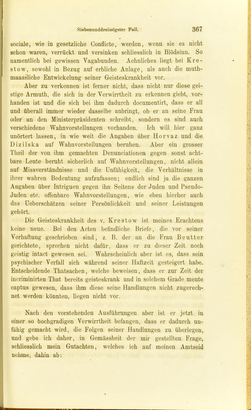 sociale, wie in gesetzliche Conflicte, werden, wenn sie es nicht schon waren, verrückt und versinken schliesslich in BlödsiuQ. So namentlich bei gewissen Vagabunden. Aehnliches liegt bei Kre- stow, sowohl in Bezug auf erbliche Anlage, als auch die muth- maassliche Entwickelung seiner Geisteskrankheit vor. Aber zu verkennen ist ferner nicht, dass nicht nur diese gei- stige Armuth, die sich in der Verwirrtheit zu erkennen giebt, vor- handen ist und die sich bei ihm dadurch documentirt, dass er all und überall immer wieder dasselbe anbringt, ob er an seine Frau oder' an den Ministerpräsidenten schreibt, sondern es sind auch verschiedene Wahnvorstellungen vorhanden. Ich will hier ganz unörtert lassen, in wie weit die Angaben über Horvaz und die Dizilska auf Wahnvorstellungen beruhen. Aber ein grosser Theil der von ihm gemachten Denunciationen gegen sonst acht- bare Leute beraht sicherlich auf Wahnvorstellungen, nicht allein auf Missverständnisse und die Unfähigkeit, die Verhältnisse in ihrer wahren Bedeutung aufzufassen; endlich sind ja die ganzen Angaben über Intriguen gegen ihn Seitens der Juden und Pseudo- Juden etc. offenbare Wahnvorstellungen, wie eben hierher auch das Ueberschätzen seiner Persönlichkeit und seiner Leistungen gehört. Die Geisteskrankheit des v. Krestow ist meines Erachtens keine neue. Bei den Acten befindliche Briefe, die vor seiner Verhaftung geschrieben sind, z. B. der au die Frau Beutter gerichtete, sprechen nicht dafür, dass er zu dieser Zeit noch geistig intact gewesen sei. Wahrscheinlich aber ist es, dass sein psychischer Verfall sich während seiner Haftzeit gesteigert habe. Entscheidende Thatsachen, welche beweisen, dass er zur Zeit der incriminirten That bereits geisteskrank und in solchem Grade mente captus gewesen, dass ihm diese seine Handlungen nicht zugerech- net werden könnten, liegen nicht vor. Nach den vorstehenden Ausfühmngen aber ist er jetzt in einer so hochgradigen Verwirrtheit befangen, dass er dadurch un- fähig gemacht wird, die Folgen seiner Handlungen zu überlegen, und gebe ich daher, in Gemässheit der mir gestellten Frage, schliesslich mein Gutachten, welches ich auf meinen Amtseid n^hme, dahin ab: