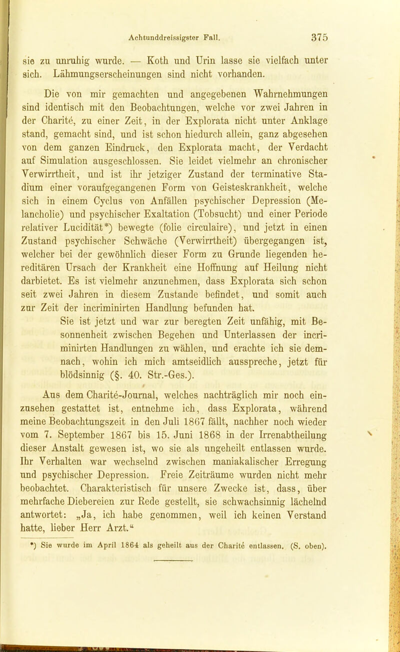 sie zu unruhig wurde. — Koth und Urin lasse sie vielfach unter sich. Lähmungserscheinungen sind nicht vorhanden. Die von mir gemachten und angegebenen Wahrnehmungen sind identisch mit den Beobachtungen, welche vor zwei Jahren in der Charite, zu einer Zeit, in der Explorata nicht unter Anklage stand, gemacht sind, und ist schon hiedurch allein, ganz abgesehen von dem ganzen Eindruck, den Explorata macht, der Verdacht auf Simulation ausgeschlossen. Sie leidet vielmehr an chronischer Verwirrtheit, und ist ihr jetziger Zustand der terminatlve Sta- dium einer voraufgegangenen Form von Geisteskrankheit, welche sich in einem Cyclus von Anfällen psychischer Depression (Me- lancholie) und psychischer Exaltation (Tobsucht) und einer Periode relativer Lucidität*) bewegte (folie circulaire), und jetzt in einen Zustand psychischer Schwäche (Verwirrtheit) übergegangen ist, welcher bei der gewöhnlich dieser Form zu Grunde liegenden he- reditären Ursach der Krankheit eine Hoffnung auf Heilung nicht darbietet. Es ist vielmehr anzunehmen, dass Explorata sich schon seit zwei Jahren in diesem Zustande befindet, und somit auch zur Zeit der incriminirten Handlung befunden hat. Sie ist jetzt und war zur beregten Zeit unfähig, mit Be- sonnenheit zwischen Begehen und Unterlassen der incri- minirten Handlungen zu wählen, und erachte ich sie dem- nach, wohin ich mich amtseidlich ausspreche, jetzt für blödsinnig (§. 40. Str.-Ges.). Aus dem Charite-Journal, welches nachträglich mir noch ein- zusehen gestattet ist, entnehme ich, dass Explorata, während meine Beobachtungszeit in den Juli 1867 fällt, nachher noch wieder vom 7. September 1867 bis 15. Juni 1868 in der Irrenabtheilung dieser Anstalt gewesen ist, wo sie als ungeheilt entlassen wurde. Ihr Verhalten war wechselnd zwischen maniakalischer Erregung und psychischer Depression. Freie Zeiträume wurden nicht mehr beobachtet. Charakteristisch für unsere Zwecke ist, dass, über mehrfache Diebereien zur Rede gestellt, sie schwachsinnig lächelnd antwortet: „Ja, ich habe genommen, weil ich keinen Verstand hatte, lieber Herr Arzt. •) Sie wurde im April 1864 als geheilt aus der Charite entlassen. (S. oben).