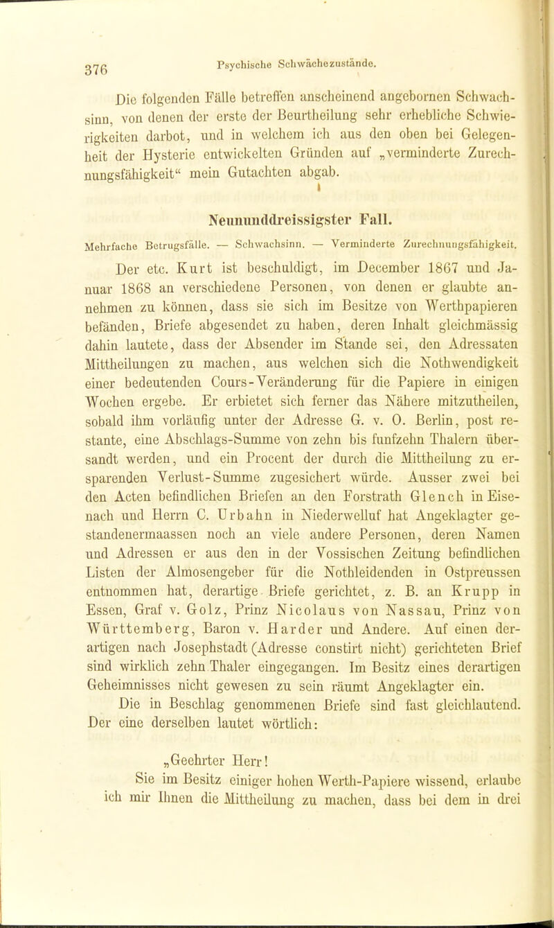 Die folgenden Fälle betreffen anscheinend angcbornen Schwach- sinn, von denen der erste der ßeurtheilung sehr erhebliche Schwie- rigkeiten darbot, und in welchem ich aus den oben bei Gelegen- heit der Hysterie entwickelten Gründen auf „verminderte Zurech- nungsfähigkeit mein Gutachten abgab. Neimunddi'eissigster F.all. Mehrfache Betrugsfälle. — Schwachsinn. — Verminderte Zurechiiungsfahigkeit. Der etc. Kurt ist beschaldigt, im December 1867 und Ja- nuar 1868 an verschiedene Personen, von denen er glaubte an- nehmen zu können, dass sie sich im Besitze von Werthpapieren befänden, Briefe abgesendet zu haben, deren Inhalt gleichmässig dahin lautete, dass der Absender im Stande sei, den Adressaten Mittheilungen zu machen, aus welchen sich die Nothwendigkeit einer bedeutenden Cours-Veränderung für die Papiere in einigen Wochen ergebe. Er erbietet sich ferner das Nähere mitzutheilen, sobald ihm vorläufig unter der Adresse G. v. 0. Berlin, post re- stante, eine Abschlags-Summe von zehn bis fünfzehn Thalern über- sandt werden, und ein Procent der durch die Mittheilung zu er- sparenden Verlust-Summe zugesichert würde. Ausser zwei bei den Acten befindlichen Briefen an den Forstrath Glench in Eise- nach und Herrn C. Urb ahn iu Niederwelluf hat Angeklagter ge- standenermaassen noch an viele andere Personen, deren Namen und Adressen er aus den in der Vossischen Zeitung befindlichen Listen der Almosengeber für die Nothleidenden in Ostpreusseu entnommen hat, derartige Briefe gerichtet, z. B. an Krupp in Essen, Graf v. Golz, Prinz Nicolaus von Nassau, Prinz von Württemberg, Baron v. Härder und Andere. Auf einen der- artigen nach Josephstadt (Adresse constirt nicht) gerichteten Brief sind wirklich zehn Thaler eingegangen. Im Besitz eines derartigen Geheimnisses nicht gewesen zu sein räumt Angeklagter ein. Die in Beschlag genommenen Briefe sind fast gleichlautend. Der eine derselben lautet wörtlich: „Geehrter Herr! Sie im Besitz einiger hohen Werth-Papiere wissend, erlaube ich mir Ihnen die Mittheilung zu machen, dass bei dem in drei