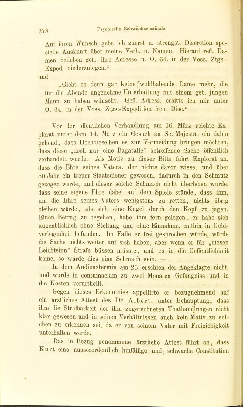 Auf ihren Wunsch gebe ich zuerst u. strengst. Discretion spe- cielle Auskunft über meine Verb. u. Namen. Hierauf refl. Da- men belieben gefl. ihre Adresse u. 0. 64. in der Voss. Ztgs.- Exped. niederzulegen. und „Giebt es denn gar keine ^wohlhabende Dame mehr, die für die Abende angenehme Unterhaltung mit einem geb. jungen Mann zu haben wünscht. Gefl. Adress. erbitte ich mir unter 0, 64. in der Voss. Ztgs.-Expedition frco. Disc. Vor der öffentlichen Verhandlung am 16. März reichte Ex- plorat unter dem 14. März ein Gesuch an Se. Majestät ein dahin gehend, dass Hochdieselben es zur Vermeidung bringen möchten, dass diese „doch nur eine ßagatalle betreffende Sache öffentlich verhandelt würde. Als Motiv zu dieser Bitte führt Explorat an, dass die Ehre seines Vaters, der nichts davon wisse, und über 50 Jahr ein treuer Staatsdiener gewesen, dadurch in den Schmutz gezogen werde, und dieser solche Schmach nicht überleben würde, dass seine eigene Ehre dabei auf dem Spiele stünde, dass ihm, um die Ehre seines Vaters wenigstens zu retten, nichts übrig bleiben würde, als sich eine Kugel durch den Kopf zu jagen. Einen Betrug zu begehen, habe ihm fem gelegen, er habe sich augenblicklich ohne Stellung und ohne Einnahme, mithin in Geld- verlegenheit befunden. Im Falle er frei gesprochen würde, würde die Sache nichts weiter auf sich haben, aber wenn er für „diesen Leichtsinn Strafe büssen müsste, und es in die Oeffentlichkeit käme, so würde dies eine Schmach sein. — In dem Audienztermin am 26. erschien der Angeklagte nicht, und wurde in contumaciam zu zwei Monaten Gefängniss und in die Kosten verurtheüt. Gegen dieses Erkenntniss appellirte er bezugnehmend auf ein ärztliches Attest des Dr. Albert, unter Behauptung, dass ihm die Strafbarkeit der ihm zugerechneten Thathandlungen nicht klar gewesen und in seinen Verhältnissen auch kein Motiv zu sol- chen zu erkennen sei, da er von seinem Vater mit Freigiebigkeit unterhalten werde. Das in Bezug genommene ärztliche Attest führt an, dass Kurt eine ausserordentlich hinfällige und; schwache Constitution