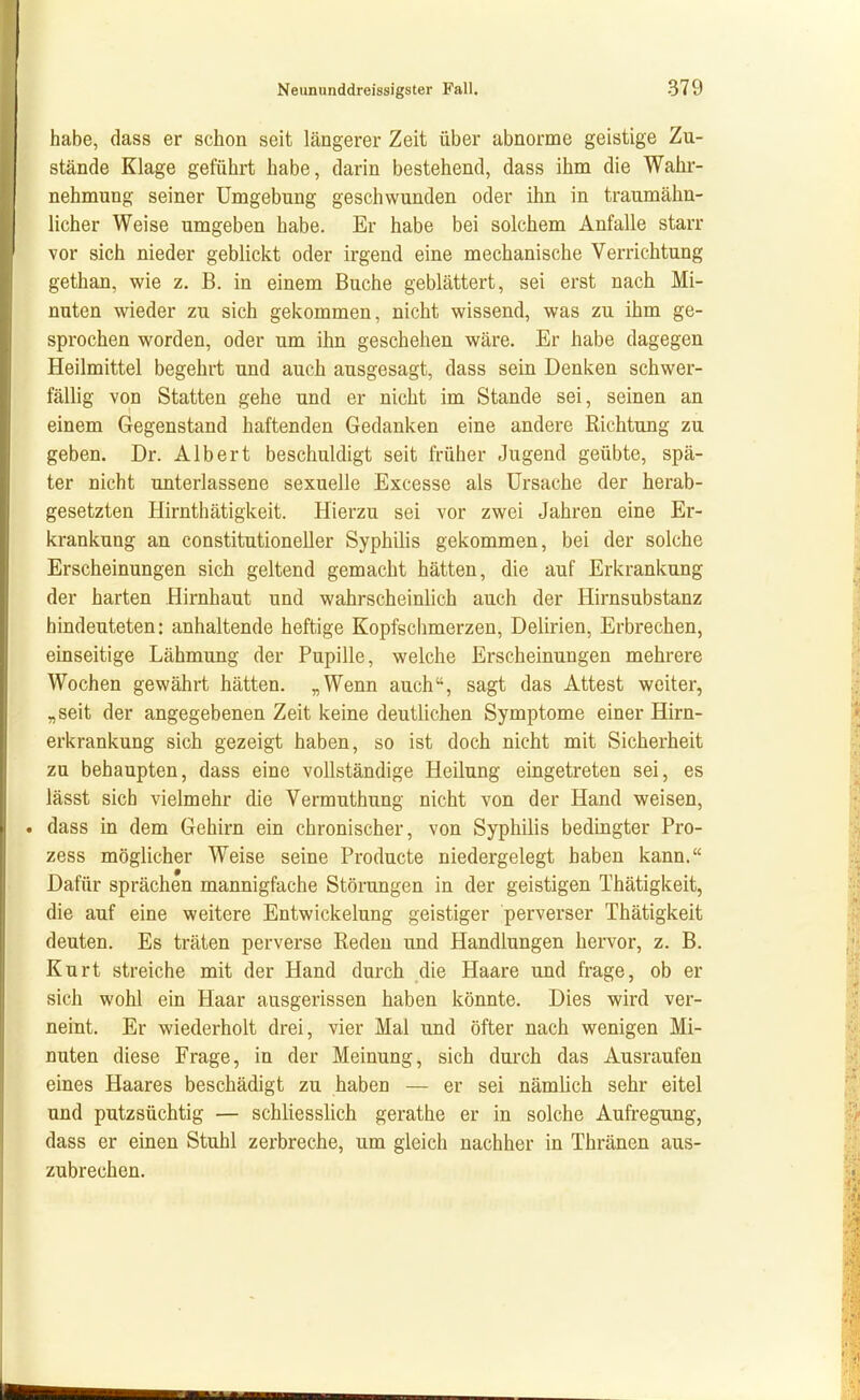 habe, dass er schon seit längerer Zeit über abnorme geistige Zu- stände Klage geführt habe, darin bestehend, dass ihm die Wahr- nehmung seiner Umgebung geschwunden oder ihn in traumähn- licher Weise umgeben habe. Er habe bei solchem Anfalle starr vor sich nieder geblickt oder irgend eine mechanische Verrichtung gethan, wie z. B. in einem Buche geblättert, sei erst nach Mi- nuten wieder zu sich gekommen, nicht wissend, was zu ihm ge- sprochen worden, oder um ihn geschehen wäre. Er habe dagegen Heilmittel begehrt und auch ausgesagt, dass sein Denken schwer- fällig von Statten gehe und er nicht im Stande sei, seinen an einem Gegenstand haftenden Gedanken eine andere Richtung zu geben. Dr. Albert beschuldigt seit früher Jugend geübte, spä- ter nicht unterlassene sexuelle Excesse als Ursache der herab- gesetzten Hirnthätigkeit. Hierzu sei vor zwei Jahren eine Er- krankung an constitutioneller Syphilis gekommen, bei der solche Erscheinungen sich geltend gemacht hätten, die auf Erkrankung der harten Hirnhaut und wahrscheinlich auch der Hirnsubstanz hindeuteten: anhaltende heftige Kopfschmerzen, Delirien, Erbrechen, einseitige Lähmung der Pupille, welche Erscheinungen mehrere Wochen gewährt hätten. „Wenn auch, sagt das Attest weiter, „ seit der angegebenen Zeit keine deutlichen Symptome einer Hirn- erkrankung sich gezeigt haben, so ist doch nicht mit Sicherheit zu behaupten, dass eine vollständige Heilung eingetreten sei, es lässt sich vielmehr die Vermuthung nicht von der Hand weisen, . dass in dem Gehirn ein chronischer, von Syphilis bedingter Pro- zess möglicher Weise seine Producte niedergelegt haben kann. Dafür sprächen mannigfache Störungen in der geistigen Thätigkeit, die auf eine weitere Entwickelung geistiger perverser Thätigkeit deuten. Es träten perverse Reden und Handlungen hervor, z. B. Kurt streiche mit der Hand durch die Haare und frage, ob er sich wohl ein Haar ausgerissen haben könnte. Dies wird ver- neint. Er wiederholt drei, vier Mal und öfter nach wenigen Mi- nuten diese Frage, in der Meinung, sich durch das Ausraufen eines Haares beschädigt zu haben — er sei nämlich sehr eitel und putzsüchtig — schliesslich gerathe er in solche Aufregung, dass er einen Stuhl zerbreche, um gleich nachher in Thränen aus- zubrechen.