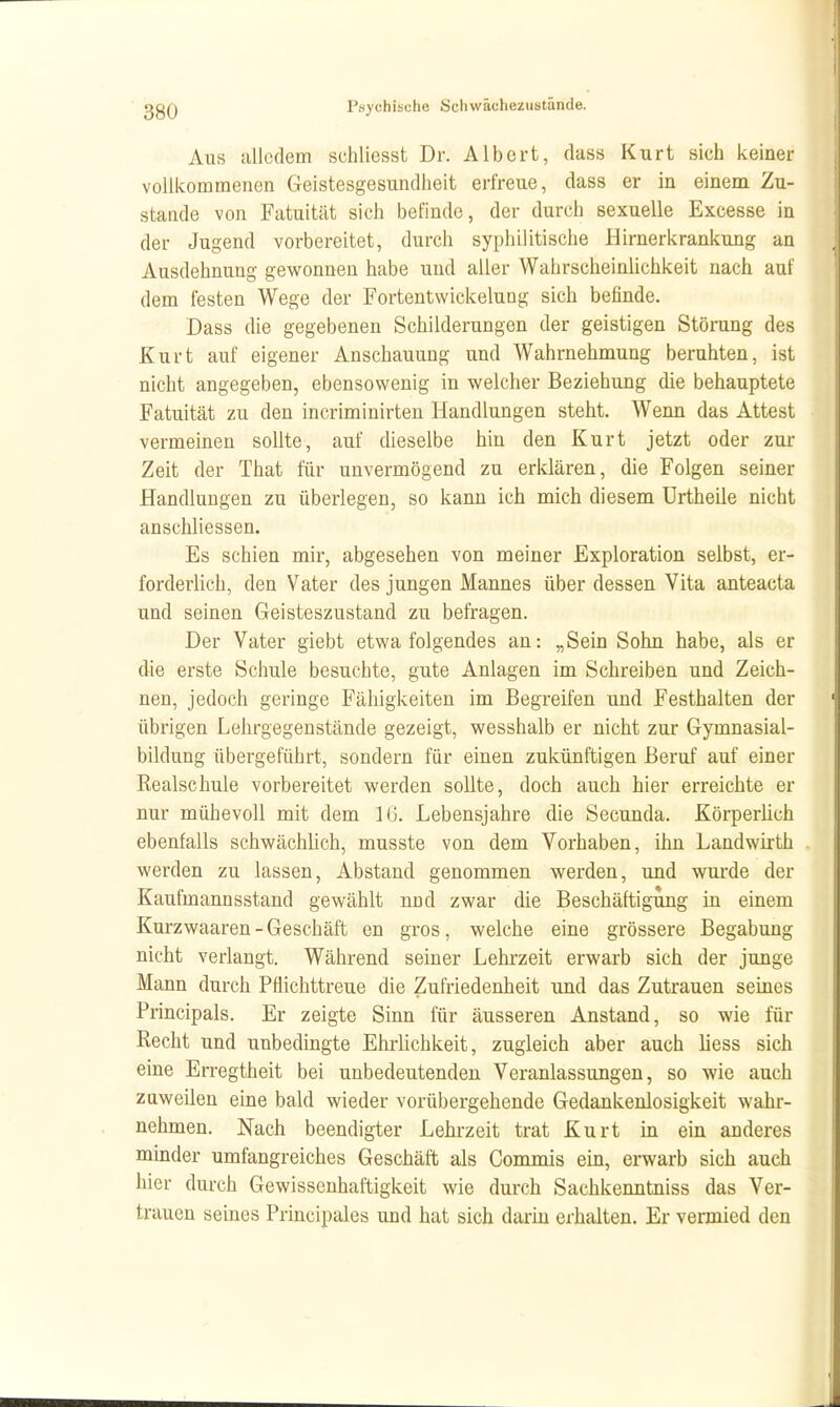 Aus alledem schliesst Dr. Albert, dass Kurt sich keiner vollkommenen Geistesgesundheit erfreue, dass er in einem Zu- stande von Fatuität sich befinde, der durch sexuelle Excesse in der Jugend vorbereitet, durch syphilitische Hirnerkrankung an Ausdehnung gewonnen habe und aller Wahrscheinlichkeit nach auf dem festen Wege der Fortentwickelung sich befinde. Dass die gegebenen Schilderungen der geistigen Störung des Kurt auf eigener Anschauung und Wahrnehmung beruhten, ist nicht angegeben, ebensowenig in welcher Beziehung die behauptete Fatuität zu den incriminirten Handlungen steht. Wenn das Attest vermeinen sollte, auf dieselbe hin den Kurt jetzt oder zur Zeit der That für unvermögend zu erklären, die Folgen seiner Handlungen zu überlegen, so kann ich mich diesem ürtheile nicht anschliessen. Es schien mir, abgesehen von meiner Exploration selbst, er- forderlich, den Vater des jungen Mannes über dessen Vita anteacta und seinen Geisteszustand zu befragen. Der Vater giebt etwa folgendes an: „Sein Sohn habe, als er die erste Schule besuchte, gute Anlagen im Schreiben und Zeich- nen, jedoch geringe Fähigkeiten im Begreifen und Festhalten der ' übrigen Lehrgegenstände gezeigt, wesshalb er nicht zur Gymnasial- bildung übergeführt, sondern für einen zukünftigen Beruf auf einer Realschule vorbereitet werden sollte, doch auch hier erreichte er nur mühevoll mit dem IG. Lebensjahre die Secunda. Körperlich ebenfalls schwächhch, musste von dem Vorhaben, ihn Landwirth . werden zu lassen. Abstand genommen werden, und wurde der Kaufmannsstand gewählt nnd zwar die Beschäftigung in einem Kurzwaaren - Geschäft en gros, welche eine grössere Begabung nicht verlangt. Während seiner Lehrzeit erwarb sich der junge Mann durch Pflichttreue die Zufriedenheit und das Zutrauen seines Principals. Er zeigte Sinn für äusseren Anstand, so wie für Recht und unbedingte Ehrlichkeit, zugleich aber auch Hess sich eine Erregtheit bei unbedeutenden Veranlassungen, so wie auch zQweilen eine bald wieder vorübergehende Gedankenlosigkeit wahr- nehmen. Nach beendigter Lehrzeit trat Kurt in ein anderes minder umfangreiches Geschäft als Commis ein, erwarb sich auch hier durch Gewissenhaftigkeit wie durch Sachkenntniss das Ver- trauen seines Principales und hat sich darin erhalten. Er vermied den