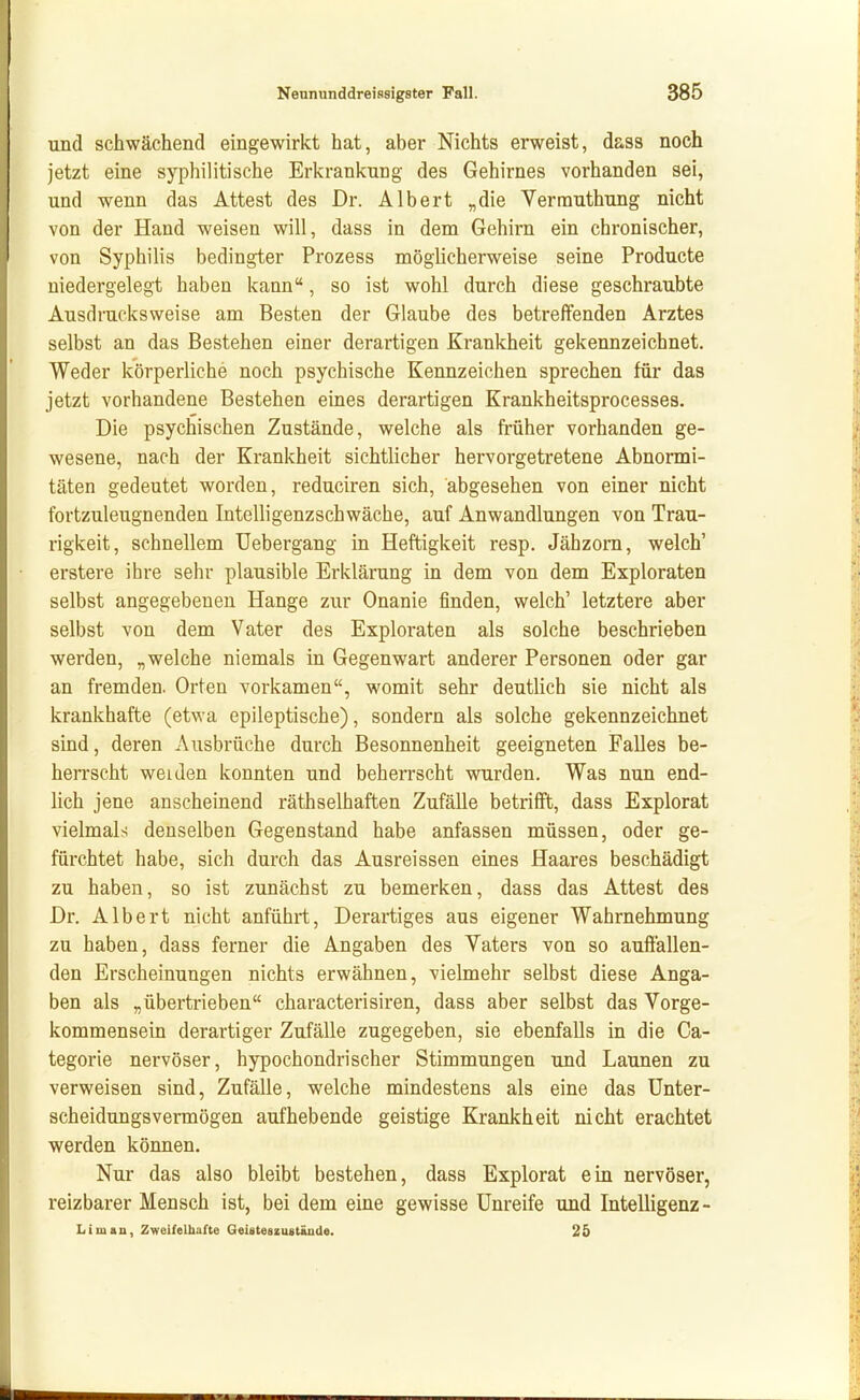 und schwächend eingewirkt hat, aber Nichts erweist, dass noch jetzt eine syphilitische Erkrankung des Gehirnes vorhanden sei, und wenn das Attest des Dr. Albert „die Yermuthung nicht von der Hand weisen will, dass in dem Gehirn ein chronischer, von Syphilis bedingter Prozess möglicherweise seine Producte niedergelegt haben kann, so ist wohl durch diese geschraubte Ausdrucksweise am Besten der Glaube des betreffenden Arztes selbst an das Bestehen einer derartigen Krankheit gekennzeichnet. Weder körperliche noch psychische Kennzeichen sprechen für das jetzt vorhandene Bestehen eines derartigen Krankheitsprocesses. Die psychischen Zustände, welche als früher vorhanden ge- wesene, nach der Krankheit sichtlicher hervorgetretene Abnormi- täten gedeutet worden, reduciren sich, abgesehen von einer nicht fortzuleugnenden Intelligenzschwäche, auf Anwandlungen von Trau- rigkeit, schnellem Uebergang in Heftigkeit resp. Jähzorn, welch' erstere ihre sehr plausible Erklärung in dem von dem Exploraten selbst angegebenen Hange zur Onanie finden, welch' letztere aber selbst von dem Vater des Exploraten als solche beschrieben werden, „welche niemals in Gegenwart anderer Personen oder gar an fremden. Orten vorkamen, womit sehr deutlich sie nicht als krankhafte (etwa epileptische), sondern als solche gekennzeichnet sind, deren Ausbrüche durch Besonnenheit geeigneten Falles be- herrscht weiden konnten und beherrscht wurden. Was nun end- lich jene anscheinend räthselhaften Zufälle betrifft, dass Explorat vielmals denselben Gegenstand habe anfassen müssen, oder ge- fürchtet habe, sich durch das Ausreissen eines Haares beschädigt zu haben, so ist zunächst zu bemerken, dass das Attest des Dr. Albert nicht anführt. Derartiges aus eigener Wahrnehmung zu haben, dass ferner die Angaben des Vaters von so auffallen- den Erscheinungen nichts erwähnen, vielmehr selbst diese Anga- ben als „übertrieben characterisiren, dass aber selbst das Vorge- kommensein derartiger Zufälle zugegeben, sie ebenfalls in die Ca- tegorie nervöser, hypochondrischer Stimmungen und Launen zu verweisen sind, Zufälle, welche mindestens als eine das ünter- scheidungsvermögen aufhebende geistige Krankheit nicht erachtet werden können. Nur das also bleibt bestehen, dass Explorat ein nervöser, reizbarer Mensch ist, bei dem eine gewisse Unreife und Intelligenz - Li man, Zweifelhafte Geisteszuatäude. 25