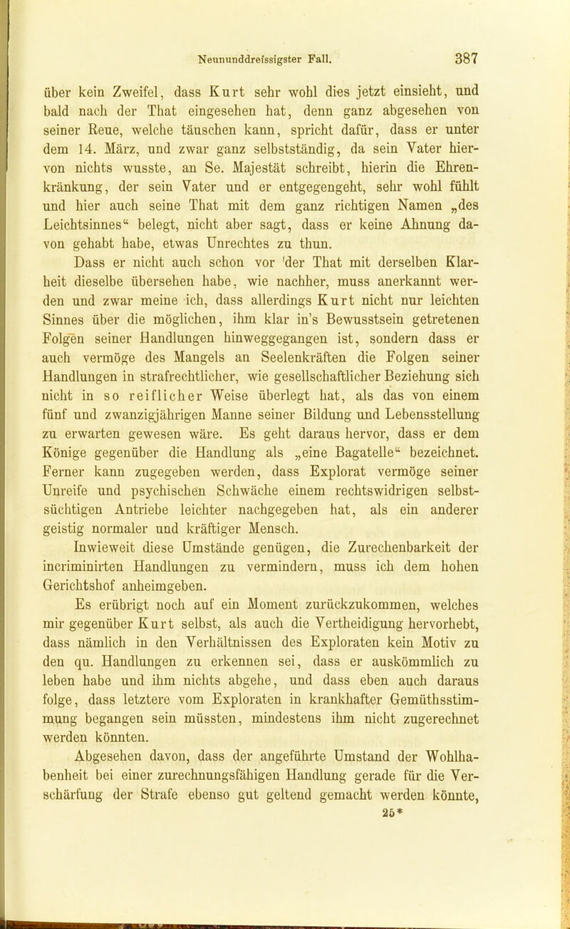 über kein Zweifel, dass Kurt sehr wohl dies jetzt einsieht, und bald nach der That eingesehen hat, denn ganz abgesehen von seiner Reue, welche täuschen kann, spricht dafür, dass er unter dem 14. März, und zwar ganz selbstständig, da sein Vater hier- von nichts wusste, an Se. Majestät schreibt, hierin die Ehren- kränkung, der sein Vater und er entgegengeht, sehr wohl fühlt und hier auch seine That mit dem ganz richtigen Namen „des Leichtsinnes belegt, nicht aber sagt, dass er keine Ahnung da- von gehabt habe, etwas Unrechtes zu thun. Dass er nicht auch schon vor 'der That mit derselben Klar- heit dieselbe übersehen habe, wie nachher, muss anerkannt wer- den und zwar meine ich, dass allerdings Kurt nicht nur leichten Sinnes über die möglichen, ihm klar in's Bewusstsein getretenen Folgen seiner Handlungen hinweggegangen ist, sondern dass er auch vermöge des Mangels an Seelenkräften die Folgen seiner Handlungen in strafrechtlicher, wie gesellschaftlicher Beziehung sich nicht in so reiflicher Weise überlegt hat, als das von einem fünf und zwanzigjährigen Manne seiner Bildung und Lebensstellung zu erwarten gewesen wäre. Es geht daraus hervor, dass er dem Könige gegenüber die Handlung als „eine Bagatelle bezeichnet. Ferner kann zugegeben werden, dass Explorat vermöge seiner Unreife und psychischen Schwäche einem rechtswidrigen selbst- süchtigen Antriebe leichter nachgegeben hat, als ein anderer geistig normaler und kräftiger Mensch. Inwieweit diese Umstände genügen, die Zurechenbarkeit der incriminirten Handlungen zu vermindern, muss ich dem hohen Gerichtshof anheimgeben. Es erübrigt noch auf ein Moment zurückzukommen, welches mir gegenüber Kurt selbst, als auch die Vertheidigung hervorhebt, dass nämlich in den Verhältnissen des Exploraten kein Motiv zu den qu. Handlungen zu erkennen sei, dass er auskömmlich zu leben habe und ihm nichts abgehe, und dass eben auch daraus folge, dass letztere vom Exploraten in krankhafter Gemüthsstim- mung begangen sein müssten, mindestens ihm nicht zugerechnet werden könnten. Abgesehen davon, dass der angeführte Umstand der Wohlha- benheit bei einer zurechnungsfähigen Handlung gerade für die Ver- schärfung der Strafe ebenso gut geltend gemacht werden könnte, 20*