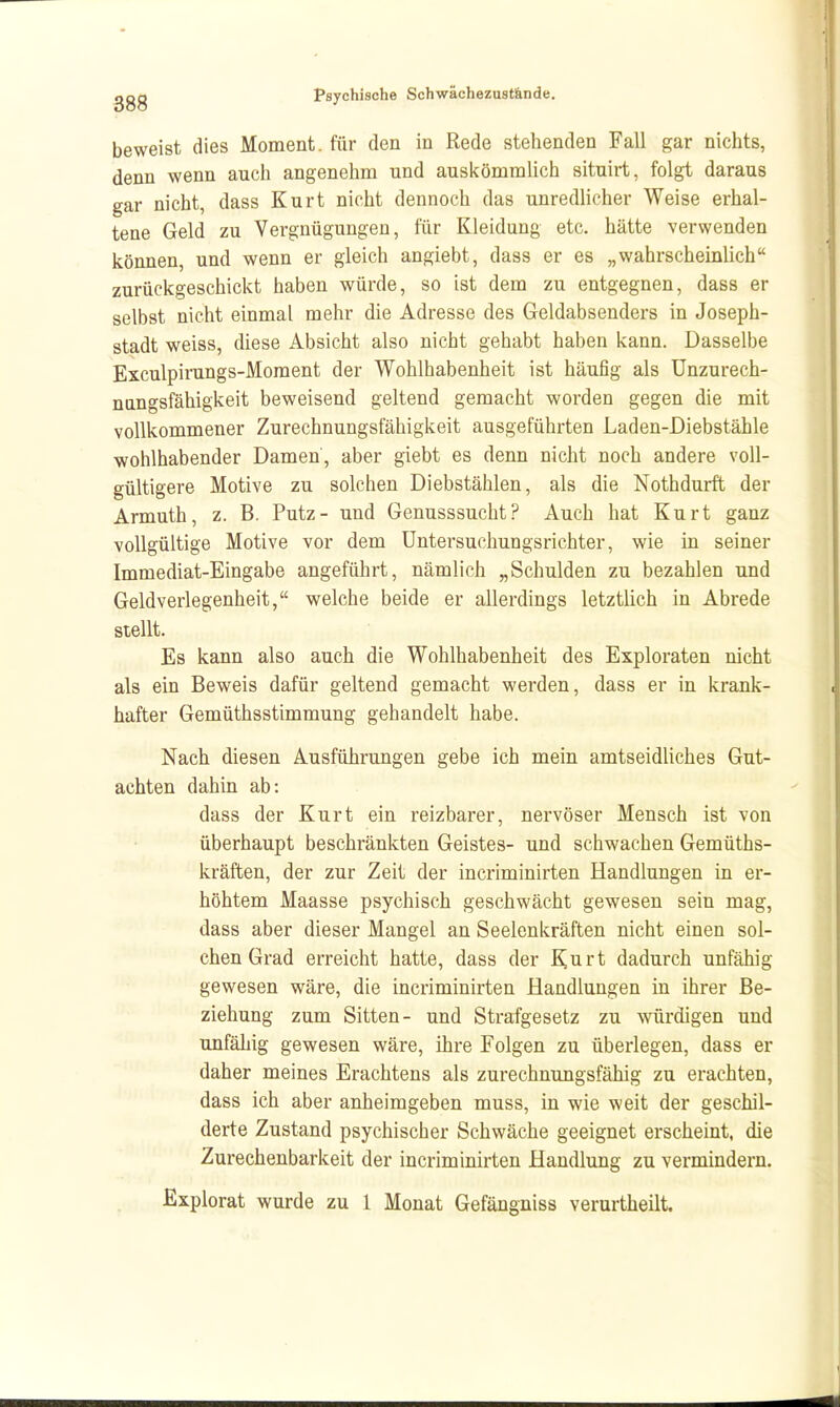 beweist dies Moment, für den in Rede stehenden Fall gar nichts, denn wenn auch angenehm und ausicömmlich situirt, folgt daraus gar nicht, dass Kurt nicht dennoch das unredlicher Weise erhal- tene Geld zu Vergnügungen, für Kleidung etc. hätte verwenden können, und wenn er gleich angiebt, dass er es „wahrscheinlich zurückgeschickt haben würde, so ist dem zu entgegnen, dass er selbst nicht einmal mehr die Adresse des Geldabsenders in Joseph- stadt weiss, diese Absicht also nicht gehabt haben kann. Dasselbe Exculpirangs-Moment der Wohlhabenheit ist häufig als Unzurech- nungsfähigkeit beweisend geltend gemacht worden gegen die mit vollkommener Zurechnungsfähigkeit ausgeführten Laden-Diebstähle wohlhabender Damen, aber giebt es denn nicht noch andere voll- gültigere Motive zu solchen Diebstählen, als die Nothdurft der Armuth, z. B. Putz- und Genusssucht? Auch hat Kurt ganz vollgültige Motive vor dem Untersuchungsrichter, wie in seiner Immediat-Eingabe angeführt, nämlich „Schulden zu bezahlen und Geldverlegenheit, welche beide er allerdings letztlich in Abrede stellt. Es kann also auch die Wohlhabenheit des Exploraten nicht als ein Beweis dafür geltend gemacht werden, dass er in krank- hafter Gemüthsstimmung gehandelt habe. Nach diesen Ausführungen gebe ich mein amtseidliches Gut- achten dahin ab: dass der Kurt ein reizbarer, nervöser Mensch ist von überhaupt beschränkten Geistes- und schwachen Gemüths- kräften, der zur Zeit der incriminirten Handlungen in er- höhtem Maasse psychisch geschwächt gewesen sein mag, dass aber dieser Mangel an Seelenkräften nicht einen sol- chen Grad erreicht hatte, dass der ^urt dadurch unfähig gewesen wäre, die incriminirten Handlungen in ihrer Be- ziehung zum Sitten- und Strafgesetz zu würdigen und unfähig gewesen wäre, ihre Folgen zu überlegen, dass er daher meines Erachtens als zurechnungsfähig zu erachten, dass ich aber anheimgeben muss, in wie weit der geschil- derte Zustand psychischer Schwäche geeignet erscheint, die Zurechenbarkeit der incriminirten Handlung zu vermindern. Explorat wurde zu 1 Monat Gefängniss verurtheilt