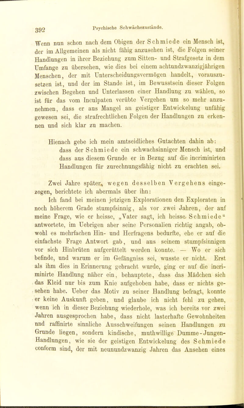 Wenn nun schon nach dem Obigen der Schmiede ein Mensch ist, der im Allgemeinen als nicht fähig anzusehen ist, die Folgen seiner Handlungen in ihrer Beziehung zum Sitten- und Strafgesetz in dem Umfange zu übersehen, wie dies bei einem achtundzwanzigjährigen Menschen, der mit Unterscheidungsvermögen handelt, vorauszu- setzen ist, und der im Stande ist, im Bewusstsein dieser Folgen zwischen Begehen und Unterlassen einer Handlung zu wählen, so ist für das vom Inculpaten verübte Vergehen um so mehr anzu- nehmen, dass er aus Mangel an geistiger Entwickelung unfähig gewesen sei, die strafrechtUchen Folgen der Handlungen zu erken- nen und sich klar zu machen. Hienach gebe ich mein amtseidliches Gutachten dahin ab: dass der Schmiede ein schwachsinniger Mensch ist, und dass aus diesem Grunde er in Bezug auf die incriminirten Handlungen für zurechnungsfähig nicht zu erachten sei. Zwei Jahre später, wegen desselben Vergehens einge- zogen, berichtete ich abermals über ihn: Ich fand bei meinen jetzigen Explorationen den Exploraten in noch höherem Grade stumpfsinnig, als vor zwei Jahren, der auf meine Frage, wie er heisse, „Vater sagt, ich heissa Schmiede antwortete, im Uebrigen aber seine Personalien richtig angab, ob- wohl es mehrfachen Hin- und Herfragens bedurfte, ehe er auf die einfachste Frage Antwort gab, und aus seinem stumpfsinnigen vor sich Hinbrüten aufgerüttelt werden konnte. — Wo er sich befinde, und warum er im Gefängniss sei, wusste er nicht. Erst als ihm dies in Erinnerung gebracht wurde, ging er auf die incri- minirte Handlung näher ein, behauptete, dass das Mädchen sich das Kleid nur bis zum Knie aufgehoben habe, dass er nichts ge- sehen habe. Ueber das Motiv zu seiner Handlung befragt, konnte er keine Auskunft geben, und glaube ich nicht fehl zu gehen, wenn ich in dieser Beziehung wiederhole, was ich bereits vor zwei Jahren ausgesprochen habe, dass nicht lasterhafte Gewohnheiten nnd raffinirte sinnliche Ausschweifungen seinen Handlungen zu Grunde hegen, sondern kindische, muthwillige Dumme - Jungen- Handlungen, wie sie der geistigen Entwickelung des Schmiede conform sind, der mit neunundzwanzig Jahren das Ansehen eines