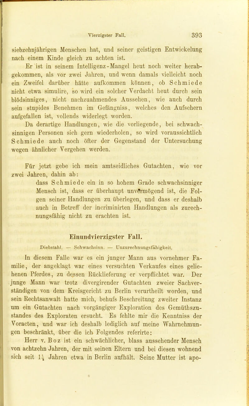 siebzehnjährigen Menschen hat, und seiner geistigen Entwickelung nach einem Kinde gleich zu achten ist. Er ist in seinem Intelligenz-Mangel heut noch weiter herab- gekommen, als vor zwei Jahren, und wenn damals vielleicht noch ein Zweifel darüber hätte aufkommen können, ob Schmiede nicht etwa simulire, so wird ein solcher Verdacht heut durch sein blödsinniges, nicht nachzuahmendes Aussehen, wie auch durch sein stupides Benehmen im Gefängniss, welches den Aufsehern aufgefallen ist, vollends widerlegt worden. Da derartige Handlungen, wie die vorliegende, bei schwach- sinnigen Personen sich gern wiederholen, so wird voraussichtlich Schmiede auch noch öfter der Gegenstand der Untersuchung wegen ähnlicher Vergehen werden. Für jetzt gebe ich mein amtseidliches Gutachten, wie vor zwei Jahren, dahin ab: dass Schmiede ein in so hohem Grade schwachsinniger Mensch ist, dass er überhaupt unvermögend ist, die Fol- gen seiner Handlungen zu überlegen, und dass er deshalb auch in Betreff der incriminirten Handlungen als zurech- nungsfähig nicht zu erachten ist. Einundvierzigster Fall. Diebstahl. — Schwachsinn. — Unzurechnungsfähigkeit. In diesem Falle war es ein junger Mann aus vornehmer Fa- milie, der angeklagt war eines versuchten Verkaufes eines gelie- henen Pferdes, zu dessen Rücklieferung er verpflichtet war. Der junge Mann war trotz divergirender Gutachten zweier Sachver- ständigen von dem Kreisgericht zu Berlin verurtheilt worden, und sein Rechtsanwalt hatte mich, behufs Beschreitung zweiter Instanz um ein Gutachten nach vorgängiger Exploration des Gemüthszu- standes des Exploraten ersucht. Es fehlte mir die Kenntniss der Voracten, und war ich deshalb ledighch auf meine Wahrnehmun- gen beschränkt, über die ich Folgendes referirte: Herr v. B o z ist ein schwächhcher, blass aussehender Mensch von achtzehn Jahren, der mit seinen Eltern und bei diesen wohnend sich seit I4 Jahren etwa in Berlin aufhält. Seine Mutter ist apo-