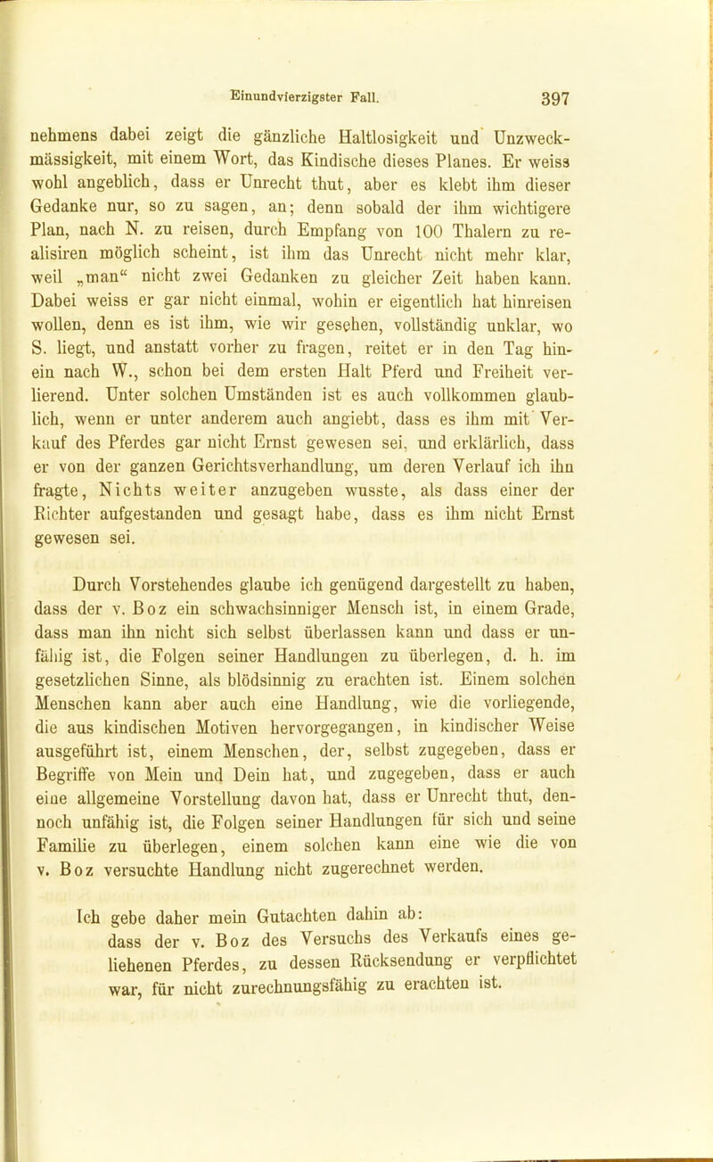 aehmens dabei zeigt die gänzliche Haltlosigkeit und' Unzweck- mässigkeit, mit einem Wort, das Kindische dieses Planes. Er weiss wohl angeblich, dass er Unrecht thut, aber es klebt ihm dieser Gedanke nur, so zu sagen, an; denn sobald der ihm wichtigere Plan, nach N. zu reisen, durch Empfang von 100 Thalern zu re- alisiren möglich scheint, ist ihm das Unrecht nicht mehr klar, weil „man nicht zwei Gedanken zu gleicher Zeit haben kann. Dabei weiss er gar nicht einmal, wohin er eigentlich hat hinreisen wollen, denn es ist ihm, wie wir gesehen, vollständig unklar, wo S. liegt, und anstatt vorher zu fragen, reitet er in den Tag hin- ein nach W., schon bei dem ersten Halt Pferd und Freiheit ver- lierend. Unter solchen Umständen ist es auch vollkommen glaub- lich, wenn er unter anderem auch angiebt, dass es ihm mit Ver- kauf des Pferdes gar nicht Ernst gewesen sei, und erklärlich, dass er von der ganzen Gerichtsverhandlung, um deren Verlauf ich ihn fragte, Nichts weiter anzugeben wusste, als dass einer der Richter aufgestanden und gesagt habe, dass es ihm nicht Ernst gewesen sei. Durch Vorstehendes glaube ich genügend dargestellt zu haben, dass der v. ßoz ein schwachsinniger Mensch ist, in einem Grade, dass man ihn nicht sich selbst überlassen kann und dass er un- fähig ist, die Folgen seiner Handlungen zu überlegen, d. h. im gesetzlichen Sinne, als blödsinnig zu erachten ist. Einem solchen Menschen kann aber auch eine Handlung, wie die vorUegende, die aus kindischen Motiven hervorgegangen, in kindischer Weise ausgeführt ist, einem Menschen, der, selbst zugegeben, dass er Begriffe von Mein und Dein hat, und zugegeben, dass er auch eine allgemeine Vorstellung davon hat, dass er Unrecht thut, den- noch unfähig ist, die Folgen seiner Handlungen für sich und seine Familie zu überlegen, einem solchen kann eine wie die von V. Boz versuchte Handlung nicht zugerechnet werden. Ich gebe daher mein Gutachten dahin ab: dass der v. Boz des Versuchs des Verkaufs eines ge- liehenen Pferdes, zu dessen Rücksendung er verpflichtet war, für nicht zurechnungsfähig zu erachten ist.