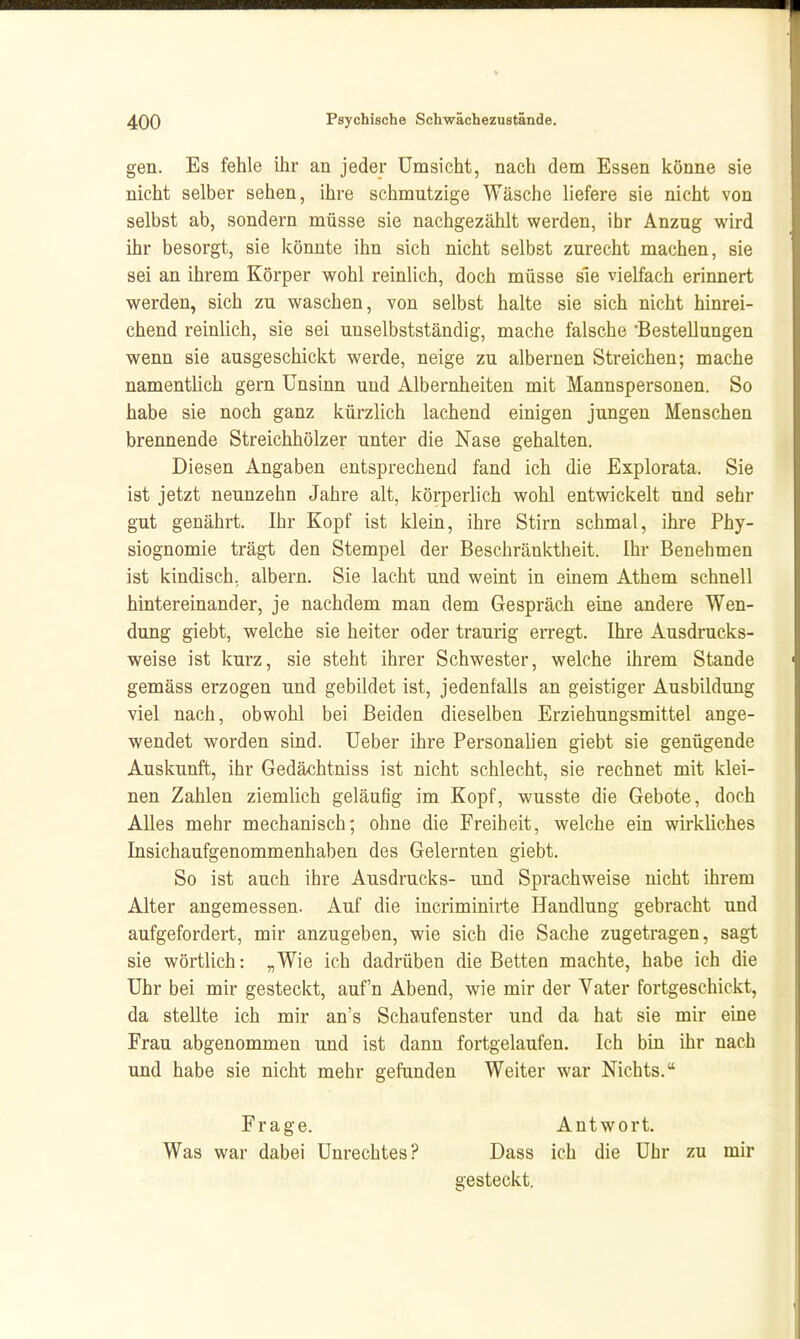 gen. Es fehle ihr an jeder Umsicht, nach dem Essen könne sie nicht selber sehen, ihre schmutzige Wäsche liefere sie nicht von selbst ab, sondern müsse sie nachgezählt werden, ihr Anzug wird ihr besorgt, sie könnte ihn sich nicht selbst zurecht machen, sie sei an ihrem Körper wohl reinlich, doch müsse sie vielfach erinnert werden, sich zu waschen, von selbst halte sie sich nicht hinrei- chend reinlich, sie sei unselbstständig, mache falsche 'Bestellungen wenn sie ausgeschickt werde, neige zu albernen Streichen; mache namentlich gern Unsinn und Albernheiten mit Mannspersonen. So habe sie noch ganz kürzlich lachend einigen jungen Menschen brennende Streichhölzer unter die Nase gehalten. Diesen Angaben entsprechend fand ich die Explorata. Sie ist jetzt neunzehn Jahre alt, körperlich wohl entwickelt und sehr gut genährt. Ihr Kopf ist klein, ihre Stirn schmal, ihre Phy- siognomie trägt den Stempel der Beschränktheit. Ihr Benehmen ist kindisch, albern. Sie lacht und weint in einem Athem schnell hintereinander, je nachdem man dem Gespräch eine andere Wen- dung giebt, welche sie heiter oder traurig erregt. Ihre Ausdrucks- weise ist kurz, sie steht ihrer Schwester, welche ihrem Stande gemäss erzogen und gebildet ist, jedenfalls an geistiger Ausbildung viel nach, obwohl bei Beiden dieselben Erziehungsmittel ange- wendet worden sind. Ueber ihre Personalien giebt sie genügende Auskunft, ihr Gedächtniss ist nicht schlecht, sie rechnet mit klei- nen Zahlen ziemlich geläuög im Kopf, wusste die Gebote, doch Alles mehr mechanisch; ohne die Freiheit, welche ein wirkliches Insichaufgenommenhaben des Gelernten giebt. So ist auch ihre Ausdrucks- und Sprachweise nicht ihrem Alter angemessen. Auf die incriminirte Handlung gebracht und aufgefordert, mir anzugeben, wie sich die Sache zugetragen, sagt sie wörtlich: „Wie ich dadrüben die Betten machte, habe ich die Uhr bei mir gesteckt, auf'n Abend, wie mir der Vater fortgeschickt, da stellte ich mir an's Schaufenster und da hat sie mir eine Frau abgenommen und ist dann fortgelaufen. Ich bin ihr nach und habe sie nicht mehr gefanden Weiter war Nichts. Frage. Was war dabei Unrechtes? Antwort. Dass ich die Uhr zu mir gesteckt.