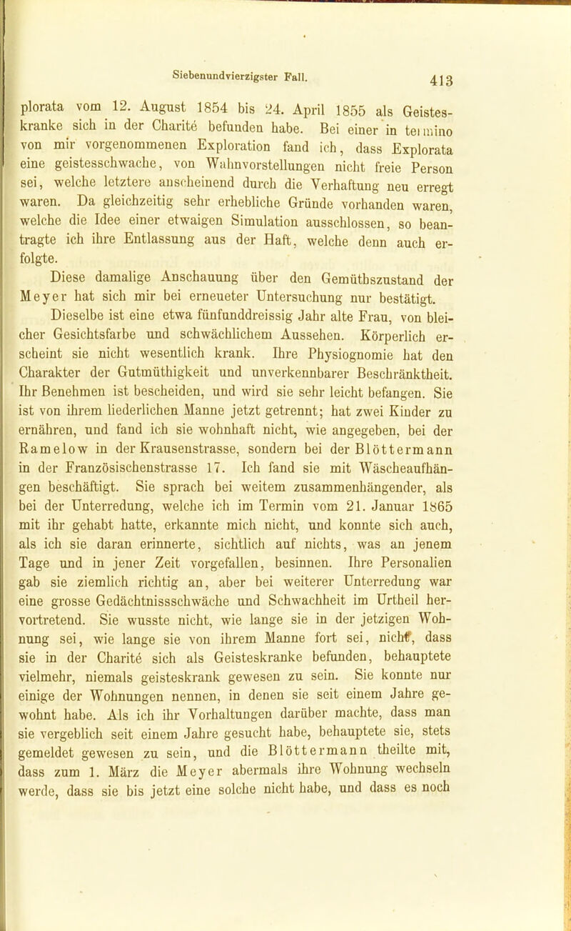 plorata vom 12. August 1854 bis 24. April 1855 als Geistes- kranke sich in der Charite befunden habe. Bei einer in teianno von mir vorgenommenen Exploration fand ich, dass Explorata eine geistesschwache, von Wahnvorstellungen nicht freie Person sei, welche letztere anscheinend durch die Verhaftung neu erregt waren. Da gleichzeitig sehr erhebUche Gründe vorhanden waren, welche die Idee einer etwaigen Simulation ausschlössen, so bean- tragte ich ihre Entlassung aus der Haft, welche denn auch er- folgte. Diese damalige Anschauung über den Gemüthszustand der Meyer hat sich mir bei erneueter Untersuchung nur bestätigt. Dieselbe ist eine etwa fünfunddreissig Jahr alte Frau, von blei- cher Gesichtsfarbe und schwächlichem Aussehen. Körperlich er- scheint sie nicht wesentlich krank. Ihre Physiognomie hat den Charakter der Gutmüthigkeit und unverkennbarer Beschränktheit. Ihr Benehmen ist bescheiden, und wird sie sehr leicht befangen. Sie ist von ihrem liederlichen Manne jetzt getrennt; hat zwei Kinder zu ernähren, und fand ich sie wohnhaft nicht, wie angegeben, bei der Ramelow in der Krausenstrasse, sondern bei der Blöttermann in der Französischenstrasse 17. Ich fand sie mit Wäscheaufhän- gen beschäftigt. Sie sprach bei weitem zusammenhängender, als bei der Unterredung, welche ich im Termin vom 21. Januar 1865 mit ihr gehabt hatte, erkannte mich nicht, und konnte sich auch, als ich sie daran erinnerte, sichtlich auf nichts, was an jenem Tage und in jener Zeit vorgefallen, besinnen. Ihre Personalien gab sie ziemlich richtig an, aber bei weiterer Unterredung war eine grosse Gedächtnissschwäche und Schwachheit im Urtheil her- vortretend. Sie wusste nicht, wie lange sie in der jetzigen Woh- nung sei, wie lange sie von ihrem Manne fort sei, nichf, dass sie in der Charite sich als Geisteskranke befunden, behauptete vielmehr, niemals geisteskrank gewesen zu sein. Sie konnte nur einige der Wohnungen nennen, in denen sie seit einem Jahre ge- wohnt habe. Als ich ihr Vorhaltungen darüber machte, dass man sie vergeblich seit einem Jahre gesucht habe, behauptete sie, stets gemeldet gewesen zu sein, und die Blöttermann theilte mit, dass zum 1. März die Meyer abermals ihre Wohnung wechseln werde, dass sie bis jetzt eine solche nicht habe, und dass es noch