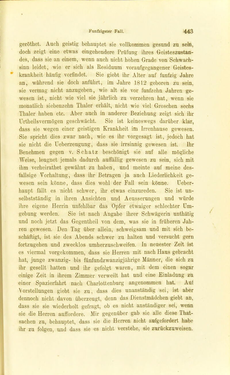 geröthet. Auch geistig behauptet sie vollkommen gesund zu sein, doch zeigt eine etwas eingehendere Prüfung ihres Geisteszustan- des, dass sie an einem, wenn auch nicht hohen Grade von Schwach- sinn leidet, wie er sich als Residuum voraufgegangener Geistes- krankheit häufig vorfindet. Sie giebt ihr Alter auf fünfzig Jahre an, während sie doch anführt, im Jahre 1812 geboren zu sein, sie vermag nicht anzugeben, wie alt sie vor fünfzehn Jahren ge- wesen ist, nicht wie viel sie jährlich zu verzehren hat, wenn sie monatlich siebenzehn Thaler erhält, nicht wie viel Groschen sechs Thaler haben etc. Aber auch in anderer Beziehung zeigt sich ihr ürtheilsvermögen geschwächt. Sie ist keineswegs darüber klar, dass sie wegen einer geistigen Krankheit im Irrenhause gewesen. Sie spricht dies zwar nach, wie es ihr vorgesagt ist, jedoch hat sie nicht die Ueberzeugung, dass sie irrsinnig gewesen ist. Ihr Benehmen gegen v. Schatz beschönigt sie auf alle mögliche Weise, leugnet jemals dadurch auffällig gewesen zu sein, sich mit ihm verheirathet gewähnt zu haben, und meinte auf meine des- fallsige Vorhaltung, dass ihr Betragen ja auch Liederlichkeit ge- wesen sein könne, dass dies wohl der Fall sein könne. Ueber- haupt fällt es nicht schwer, ihr etwas einzureden. Sie ist un- selbstständig in ihren Ansichten und Aeusserungen und würde ihre eigene Herrin unfehlbar das Opfer etwaiger schlechter Um- gebung werden. Sie ist nach Angabe ihrer Schwägerin unthätig und noch jetzt das Gegentheil von dem, was sie in früheren Jah- ren gewesen. Den Tag über allein, schweigsam und mit sich be- schäftigt, ist sie des Abends schwer zu halten und versucht gern fortzugehen und zwecklos umherzuschweifen. In neuester Zeit ist es viermal vorgekommen, dass sie Herren mit nach Haus gebracht hat, junge zwanzig- bis fünfundzwanzigjährige Männer, die sich zu ihr gesellt hatten und ihr gefolgt waren, mit dem einen sogar einige Zeit in ihrem Zimmer verweilt hat und eine Einladung zu einer Spazierfahrt nach Charlottenburg angenommen hat Auf Vorstellungen giebt sie zu, dass dies unanständig sei, ist aber dennoch nicht davon überzeugt, denn das Dienstmädchen giebt an, dass sie sie wiederholt gefragt, ob es nicht anständiger sei, wenn sie die Herren auffordere. Mir gegenüber gab sie alle diese That- sachen zu, behauptet, dass sie die Herren nicht aufgefordert habe ihr zu folgen, und dass sie es nicht verstehe, sie zurückzuweisen.