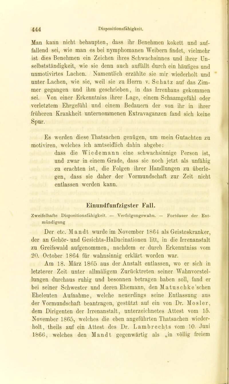 Man kann nicht behaupten, dass ihr Benehmen kokett und auf- fallend sei, wie man es bei nymphomanen Weibern findet, vielmehr ist dies Benehmen ein Zeichen ihres Schwachsinnes und ihrer Un- selbstständigkeit, wie sie denn auch auffällt durch ein häufiges und unmotivirtes Lachen. Namentlich erzählte sie mir wiederholt und unter Lachen, wie sie, weil sie zu Herrn v. Schatz auf das Zim- mer gegangen und ihm geschrieben, in das Irrenhaus gekommen sei. Von einer Erkenntniss ihrer Lage, einem Schaamgefühl oder verletztem Ehrgefühl und einem Bedauern der von ihr in ihrer früheren Krankheit unternommenen Extravaganzen fand sich keine Spur. Es werden diese Thatsachen genügen, um mein Gutachten zu motiviren, welches ich amtseidlich dahin abgebe: dass die Wiedemann eine schwachsinnige Person ist, und zwar in einem Grade, dass sie noch jetzt als unfähig zu erachten ist, die Folgen ihrer Handlungen zu überle- gen, dass sie daher der Vormundschaft zur Zeit nicht entlassen werden kann. Einundfunfzigster FaU. Zweifelhafte Dispositionsfähigkeit. — Verfolgungswahn. — Fortdauer der Ent- mündigung Der etc. Mandt vmrdeim November 1864 als Geisteskranker, der an Gehör- und Gesichts-Hallucinationen litt, in die Irrenanstalt zu Greifswald aufgenommen, nachdem er durch Erkenntniss vom 20. October 1864 für wahnsinnig erklärt worden war. Am 18. März 1865 aus der Anstalt entlassen, wo er sich in letzterer Zeit unter allmähgem Zurücktreten seiner Wahnvorstel- lungen durchaus ruhig und besonnen betragen haben soll, fand er bei seiner Schwester und deren Ehemann, den Matuschke'schen Eheleuten Aufnahme, welche neuerdings seine Entlassung aus der Vormundschaft beantragen, gestützt auf ein von Dr. Mos 1er, dem Dirigenten der Irrenanstalt, unterzeichnetes Attest vom 15. November 1865, welches die eben angeführten Thatsachen wieder- holt, theils auf ein Attest des Dr. Lambrechts vom 10. Juni 1866, welches den Mandt gegenwärtig als „in völlig freiem