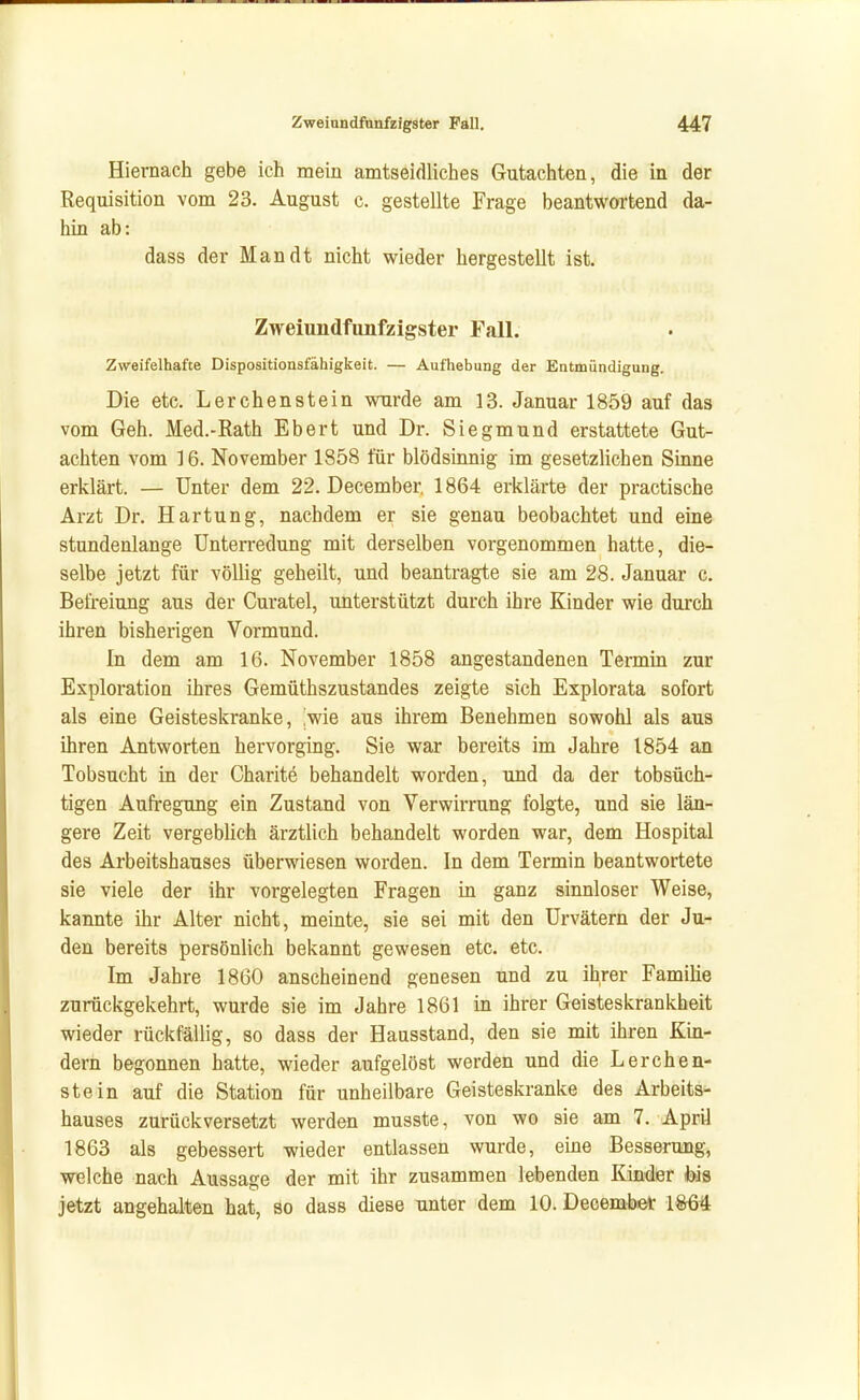 Hiernach gebe ich mein amtseidliches Gutachten, die in der Requisition vom 23. August c. gestellte Frage beantwortend da- hin ab: dass der Man dt nicht wieder hergestellt ist. Zweiundfnnfzigster Fall. Zweifelhafte Dispositionsfähigkeit. — Aufhebung der Entmündigung. Die etc. Lerchenstein wurde am 13. Januar 1859 auf das vom Geh. Med.-Rath Ebert und Dr. Siegmund erstattete Gut- achten vom 16. November 1858 für blödsinnig im gesetzlichen Sinne erklärt. — Unter dem 22. December. 1864 erklärte der practische Arzt Dr. Härtung, nachdem er sie genau beobachtet und eine stundenlange Unterredung mit derselben vorgenommen hatte, die- selbe jetzt für völlig geheilt, und beantragte sie am 28. Januar c, Befreiung aus der Curatel, unterstützt durch ihre Kinder wie durch ihren bisherigen Vormund. In dem am 16. November 1858 angestandenen Termin zur Exploration ihres Gemüthszustandes zeigte sich Explorata sofort als eine Geisteskranke, ,wie aus ihrem Benehmen sowohl als aus ihren Antworten hervorging. Sie war bereits im Jahre 1854 an Tobsucht in der Charite behandelt worden, und da der tobsüch- tigen Aufregung ein Zustand von Verwirrung folgte, und sie län- gere Zeit vergeblich ärztlich behandelt worden war, dem Hospital des Arbeitshauses überwiesen worden. In dem Termin beantwortete sie viele der ihr vorgelegten Fragen in ganz sinnloser Weise, kannte ihr Alter nicht, meinte, sie sei mit den Urvätern der Ju- den bereits persönlich bekannt gewesen etc. etc. Im Jahre 1860 anscheinend genesen und zu i^rer Familie zurückgekehrt, wurde sie im Jahre 1861 in ihrer Geisteskrankheit wieder rückfällig, so dass der Hausstand, den sie mit ihren Kin- dern begonnen hatte, wieder aufgelöst werden und die Lerchen- stein auf die Station für unheilbare Geisteskranke des Arbeits- hauses zurückversetzt werden musste, von wo sie am 7. April 1863 als gebessert wieder entlassen wurde, eine Besserung, welche nach Aussage der mit ihr zusammen lebenden Kinder fois jetzt angehalten hat, so dass diese unter dem 10. Decembet 1&64