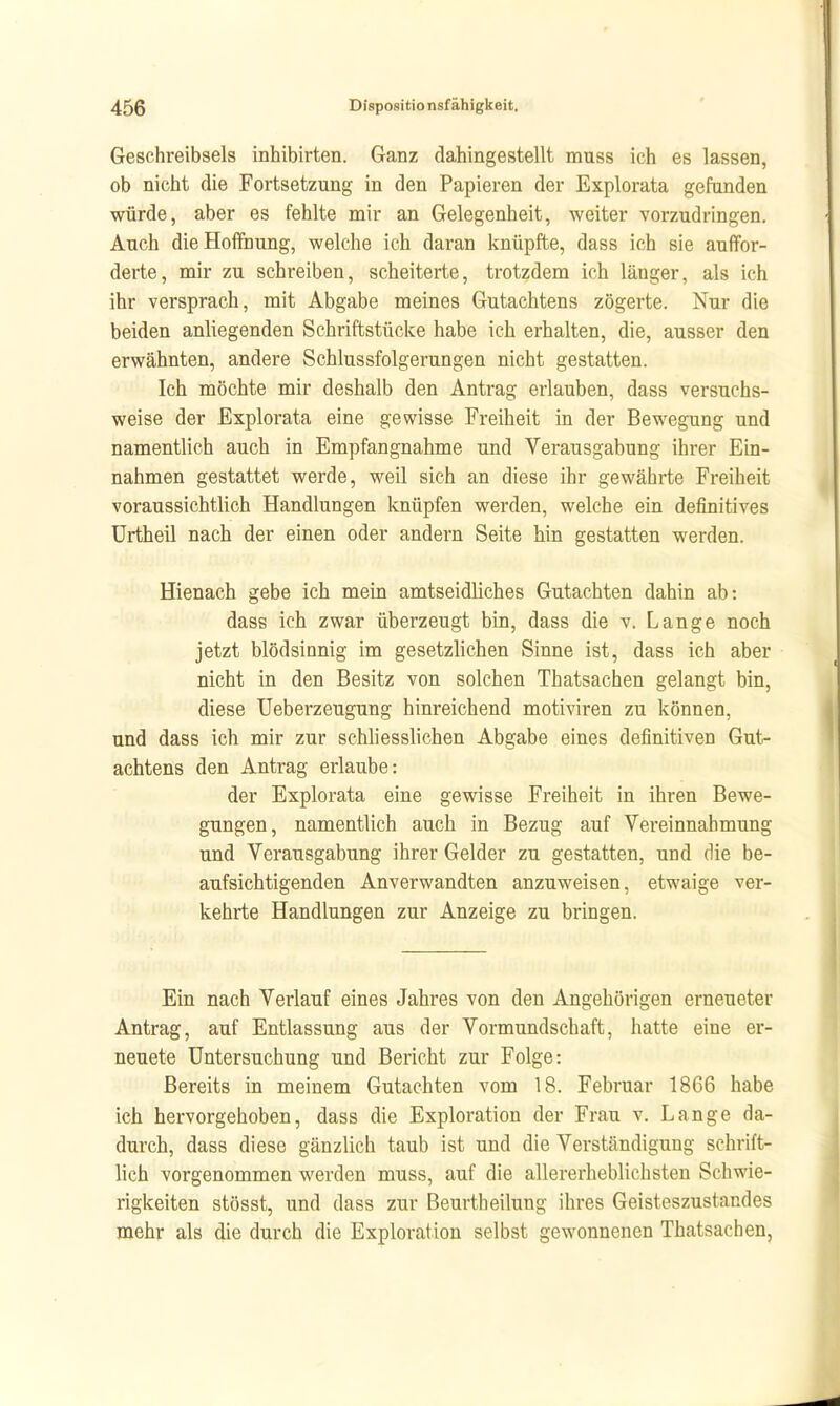 Geschreibsels inhibirten. Ganz dahingestellt muss ich es lassen, ob nicht die Fortsetzung in den Papieren der Explorata gefanden würde, aber es fehlte mir an Gelegenheit, weiter vorzudringen. Auch dieHoflfüung, welche ich daran knüpfte, dass ich sie auffor- derte, mir zu schreiben, scheiterte, trotzdem ich länger, als ich ihr versprach, mit Abgabe meines Gutachtens zögerte. Nur die beiden anliegenden Schriftstücke habe ich erhalten, die, ausser den erwähnten, andere Schlussfolgerungen nicht gestatten. Ich möchte mir deshalb den Antrag erlauben, dass versuchs- weise der Explorata eine gewisse Freiheit in der Bewegung und namentlich auch in Empfangnahme und Verausgabung ihrer Ein- nahmen gestattet werde, weil sich an diese ihr gewährte Freiheit voraussichtlich Handlungen knüpfen werden, welche ein definitives ürtheil nach der einen oder andern Seite hin gestatten werden. Hienach gebe ich mein amtseidliches Gutachten dahin ab: dass ich zwar überzeugt bin, dass die v. Lange noch jetzt blödsinnig im gesetzlichen Sinne ist, dass ich aber nicht in den Besitz von solchen Thatsachen gelangt bin, diese Ueberzeugung hinreichend motiviren zu können, und dass ich mir zur schliesslichen Abgabe eines definitiven Gut- achtens den Antrag erlaube: der Explorata eine gewisse Freiheit in ihren Bewe- gungen, namentlich auch in Bezug auf Vereinnahmung und Verausgabung ihrer Gelder zu gestatten, und die be- aufsichtigenden Anverwandten anzuweisen, etwaige ver- kehrte Handlungen zur Anzeige zu bringen. Ein nach Verlauf eines Jahres von den Angehörigen erneueter Antrag, auf Entlassung aus der Vormundschaft, hatte eine er- neuete Untersuchung und Bericht zur Folge: Bereits in meinem Gutachten vom 18. Februar 1866 habe ich hervorgehoben, dass die Exploration der Frau v. Lange da- durch, dass diese gänzlich taub ist und die Verständigung schrift- lich vorgenommen werden muss, auf die allererheblichsten Schwie- rigkeiten stösst, und dass zur Beurtheilung ihres Geisteszustandes mehr als die durch die Exploration selbst gewonnenen Thatsachen,