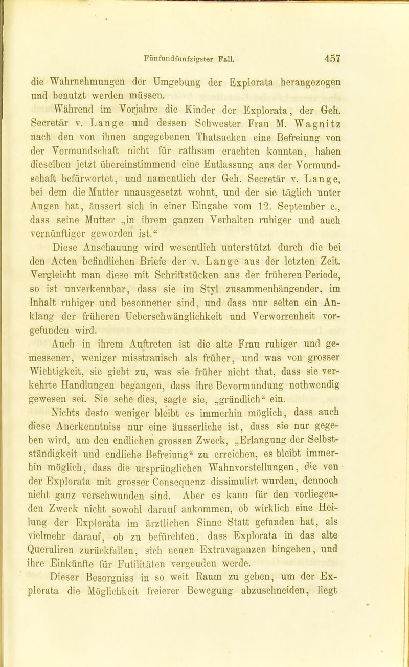 die Wahrnehmungen der Umgebung der Explorata herangezogen und benutzt werden müssen. Während im Vorjahre die Kinder der Explorata, der Geh. Secretär v. Lange und dessen Schwester Frau M. Wagnitz nach den von ihnen angegebenen Thatsachen eine Befreiung von der Vormundschaft nicht für rathsam erachten konnten, haben dieselben jetzt übereinstimmend eine Entlassung aus der Vormund- schaft befürwortet, und namentlich der Geh. Secretär v. Lange, bei dem die Mutter unausgesetzt wohnt, und der sie täglich unter Augen hat, äussert sich in einer Eingabe vom 12. September c, dass seine Mutter „in ihrem ganzen Verhalten ruhiger und auch vernünftiger geworden ist. Diese Anschauung wird wesentlich unterstützt durch die bei den Acten befindlichen Briefe der v. Lange aus der letzten Zeit. Vergleicht man diese mit Schriftstücken aus der früheren Periode, so ist unverkennbar, dass sie im Styl zusammenhängender, im Inhalt ruhiger und besonnener sind, und dass nur selten ein An- klang der früheren üeberschwänglichkeit und Verworrenheit vor- gefunden wird. Auch in ihrem Auftreten ist die alte Frau ruhiger und ge- messener, weniger misstrauisch als früher, und was von grosser Wichtigkeit, sie giebt zu, was sie früher nicht that, dass sie ver- kehrte Handlungen begangen, dass ihre Bevormundung nothwendig gewesen sei. Sie sehe dies, sagte sie, „gründlich ein. Nichts desto weniger bleibt es immerhin möglich, dass auch diese Anerkenntniss nur eine äusserliche ist, dass sie nur gege- ben wird, um den endlichen grossen Zweck, „Erlangung der Selbst- ständigkeit und endliche Befi-eiung zu en-eichen, es bleibt immer- hin möglich, dass die ursprünglichen Wahnvorstellungen, die von ■ der Explorata mit grosser Consequenz dissimulirt wurden, dennoch nicht ganz verschwunden sind. Aber es kann für den vorliegen- den Zweck nicht sowohl darauf ankommen, ob wirklich eine Hei- lung der Explorata im ärztlichen Sinne Statt gefunden hat, als vielmehr darauf, ob zu befürchten, dass Explorata in das alte Queruliren zurückfallen, sich neuen Extravaganzen hingeben, und ihre Einkünfte für Futilitäten vergeuden werde. Dieser Besorgniss in so weit Raum zu geben, um der Ex- plorata die Möglichkeit freierer Bewegung abzuschneiden, liegt