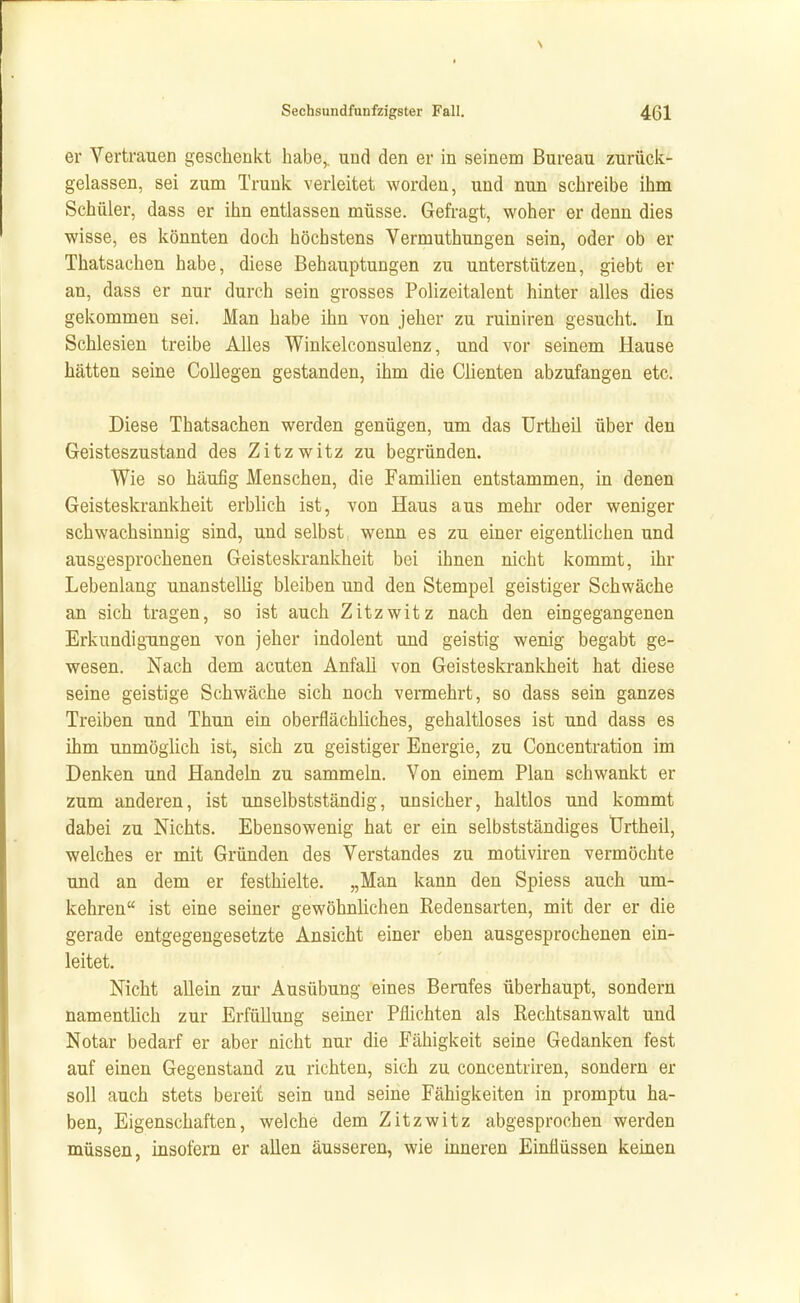 er Vertrauen geschenkt habe,, und den er in seinem Bureau zurück- gelassen, sei zum Trunk verleitet worden, und nun schreibe ihm Schüler, dass er ihn entlassen müsse. Gefragt, woher er denn dies wisse, es könnten doch höchstens Vermuthungen sein, oder ob er Thatsachen habe, diese Behauptungen zu unterstützen, giebt er an, dass er nur durch sein grosses Polizeitalent hinter alles dies gekommen sei. Man habe ihn von jeher zu ruiniren gesucht. In Schlesien treibe Alles Winkelconsulenz, und vor seinem Hause hätten seine Collegen gestanden, ihm die Clienten abzufangen etc. Diese Thatsachen werden genügen, um das Urtheil über den Geisteszustand des Zitzwitz zu begründen. Wie so häufig Menschen, die Familien entstammen, in denen Geisteskrankheit erblich ist, von Haus aus mehr oder weniger schwachsinnig sind, und selbst, wenn es zu einer eigentlichen und ausgesprochenen Geisteskrankheit bei ihnen nicht kommt, ihr Lebenlang unanstellig bleiben und den Stempel geistiger Schwäche an sich tragen, so ist auch Zitzwitz nach den eingegangenen Erkundigungen von jeher indolent und geistig wenig begabt ge- wesen. Nach dem acuten Anfall von Geisteskrankheit hat diese seine geistige Schwäche sich noch vermehrt, so dass sein ganzes Treiben und Thun ein oberflächliches, gehaltloses ist und dass es ihm unmöglich ist, sich zu geistiger Energie, zu Concentration im Denken und Handeln zu sammeln. Von einem Plan schwankt er zum anderen, ist unselbstständig, unsicher, haltlos und kommt dabei zu Nichts. Ebensowenig hat er ein selbstständiges tJrtheü, welches er mit Gründen des Verstandes zu motiviren vermöchte und an dem er festhielte. „Man kann den Spiess auch um- kehren ist eine seiner gewöhnlichen Redensarten, mit der er die gerade entgegengesetzte Ansicht einer eben ausgesprochenen ein- leitet. Nicht allein zur Ausübung eines Berufes überhaupt, sondern namentlich zur Erfüllung seiner Pflichten als Rechtsanwalt und Notar bedarf er aber nicht nur die Fähigkeit seine Gedanken fest auf einen Gegenstand zu richten, sich zu concentriren, sondern er soll auch stets bereit sein und seine Fähigkeiten in promptu ha- ben, Eigenschaften, welche dem Zitzwitz abgesprochen werden müssen, insofern er allen äusseren, wie mneren Einflüssen keinen