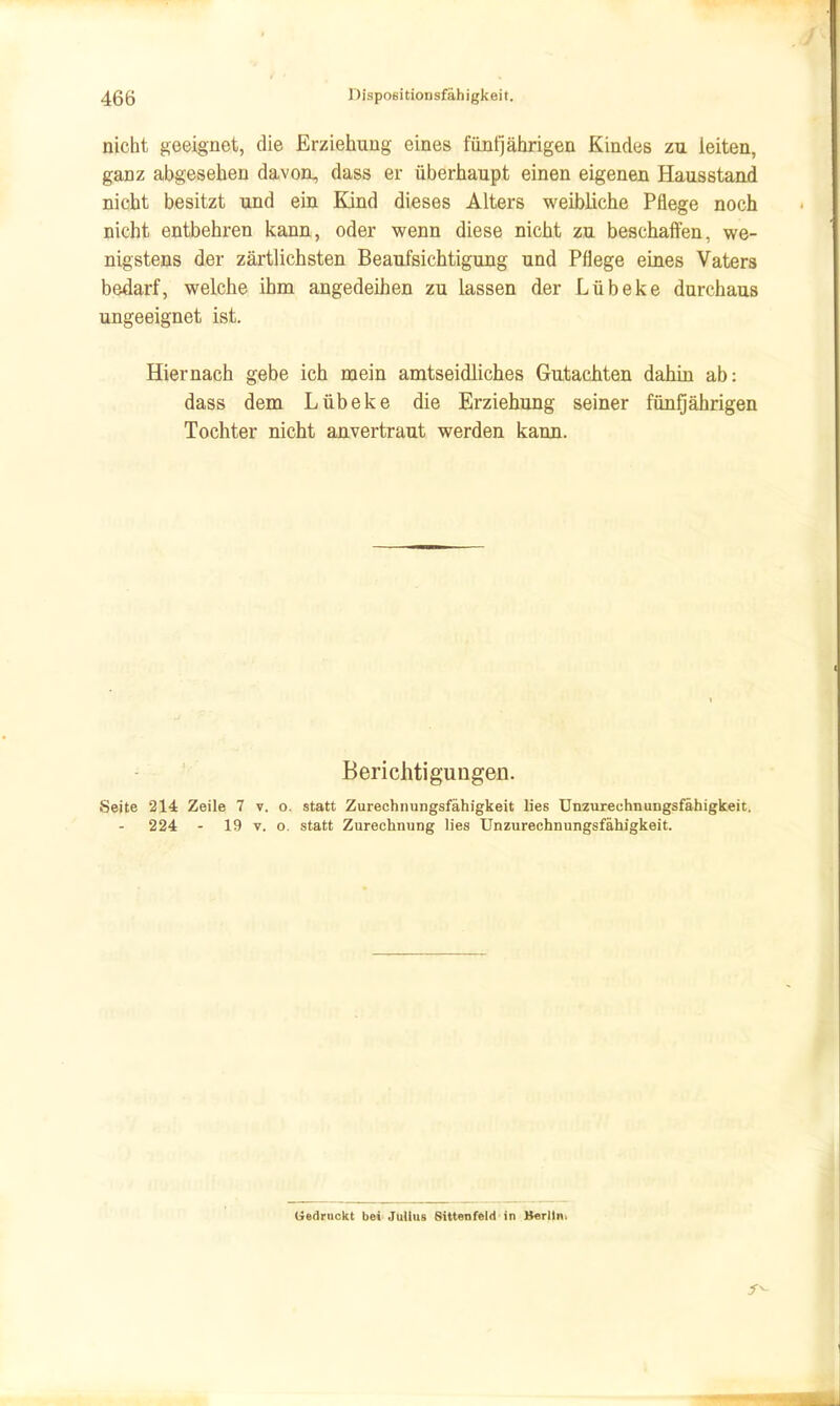 nicht geeignet, die Erziehung eines fünfjährigen Kindes zu leiten, ganz abgesehen davoa, dass er überhaupt einen eigenen Hausstand nicht besitzt und ein Ejnd dieses Alters weibliche Pflege noch nicht entbehren kann, oder wenn diese nicht zu beschaflfen, we- nigstens der zärtlichsten Beaufsichtigung und Pflege eines Vaters bedarf, welche ihm angedeihen zu lassen der Lübeke durchaus ungeeignet ist. Hiernach gebe ich mein amtseidliches Gutachten dahin ab: dass dem Lübeke die Erziehung seiner fünQährigen Tochter nicht anvertraut werden kann. Berichtigungen. Seite 214 Zeile 7 v. o. statt Zurechnungsfähigkeit lies Unzurechnungsfähigkeit. 224 - 19 V. o. statt Zurechnung lies Unzurechnungsfähigkeit. Uedrnckt bei'Julius Sittenfeld in B«Tltn>