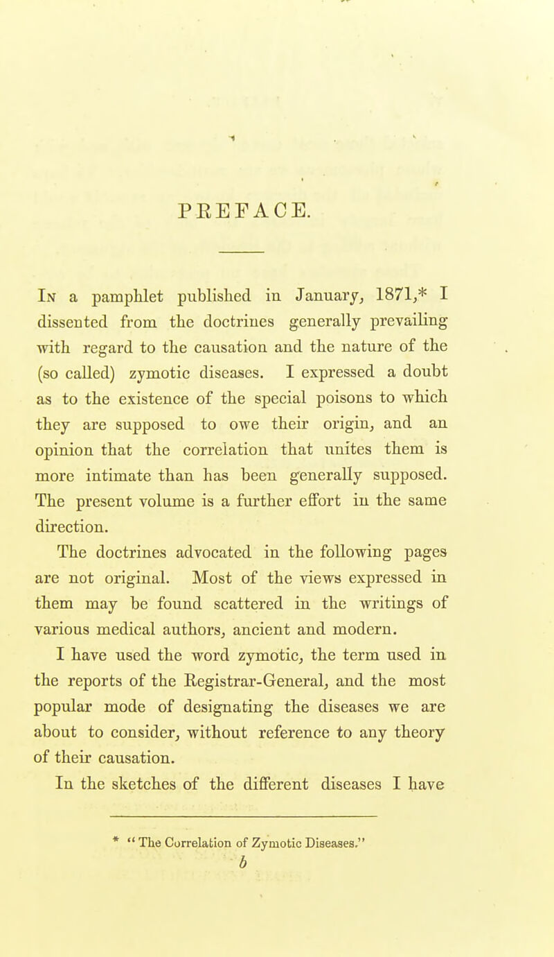 PEEFACE. In a pamphlet published in January^ 1871,* I dissected from, the doctriues generally prevailing with regard to the causation and the nature of the (so caUed) zymotic diseases. I expressed a doubt as to the existence of the special poisons to which they are supposed to owe their origin, and an opinion that the correlation that unites them is more intimate than has been generally supposed. The present volume is a further effort in the same direction. The doctrines advocated in the following pages are not original. Most of the views expressed in them may be found scattered in the writings of various medical authors, ancient and modern. I have used the word zymotic, the term used in the reports of the Registrar-General, and the most poptdar mode of designating the diseases we are about to consider, without reference to any theory of their causation. In the sketches of the different diseases I have *  The Correlation of Zymotic Diseases. b