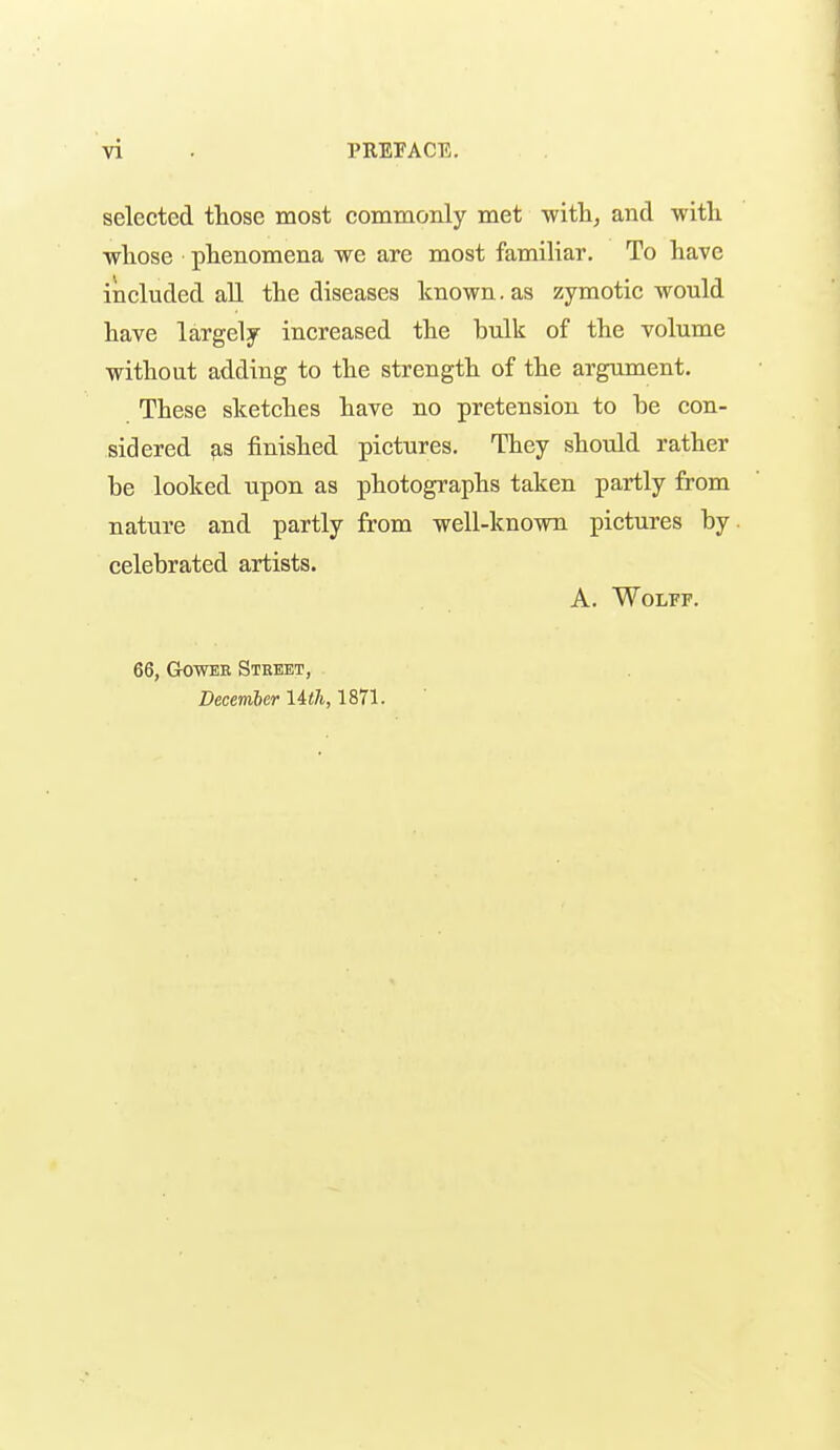 selected those most commonly met -with, and -with whose phenomena we are most familiar. To have included aU the diseases known. as zymotic would have largely increased the bulk of the volume without adding to the strength of the argument. These sketches have no pretension to be con- sidered finished pictures. They should rather be looked upon as photographs taken partly from nature and partly from well-known pictures by celebrated artists. A. Wolff. 66, GOWEE Stkbet, December lith, 1871.