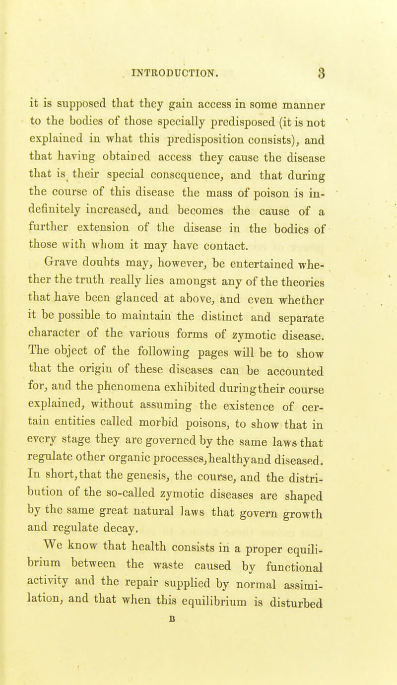 it is supposed that they gain access in some manner to the bodies of those specially predisposed (it is not explained in what this predisposition consists), and that having obtained access they cause the disease that is theii' special consequence, and that during the course of this disease the mass of poison is in- definitely increased, and becomes the cause of a further extension of the disease in the bodies of those with whom it may have contact. Grave doubts may, however, be entertained whe- ther the truth really lies amongst any of the theories that have been glanced at above, and even whether it be possible to maintain the distinct and separate character of the various forms of zymotic disease. The object of the following pages will be to show that the origin of these diseases can be accounted for, and the phenomena exhibited duringtheir course explained, without assuming the existence of cer- tain entities called morbid poisons, to show that in every stage they are governed by the same laws that regulate other organic processes, healthy and diseased. In short, that the genesis, the course, and the distri- bution of the so-called zymotic diseases are shaped by the same great natural laws that govern growth and regulate decay. We know that health consists in a proper equili- brium between the waste caused by functional activity and the repair supplied by normal assimi- lation, and that when this equilibrium is disturbed