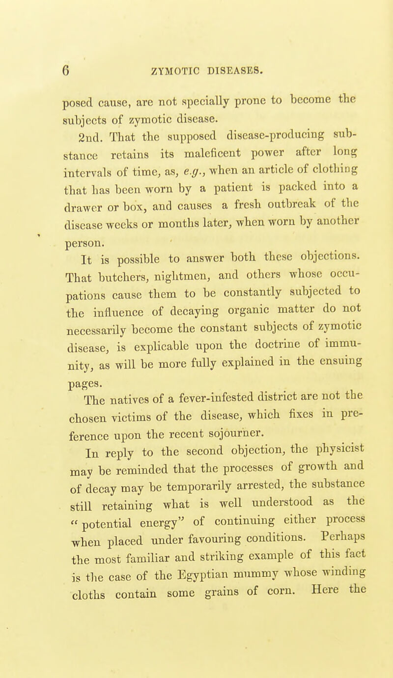 posed cause, are not specially prone to become the subjects of zymotic disease. 2nd. That the supposed disease-producing sub- stance retains its maleficent power after long intervals of time, as, e.g., when an article of clothing that has been worn by a patient is packed into a drawer or box, and causes a fresh outbreak of the disease weeks or months later, when worn by another person. It is possible to answer both these objections. That butchers, nightmen, and others whose occu- pations cause them to be constantly subjected to the influence of decaying organic matter do not necessarily become the constant subjects of zymotic disease, is explicable upon the doctrine of immu- nity, as will be more fuQy explained in the ensuing pages. The natives of a fever-infested district are not the chosen victims of the disease, which fixes in pre- ference upon tbe recent sojourner. In reply to the second objection, the physicist may be reminded that the processes of growth and of decay may be temporarily arrested, the substance still retaining what is well understood as the potential energy'^ of continuing either process when placed under favouring conditions. Perhaps the most familiar and striking example of this fact is the case of the Egyptian mummy whose winding cloths contain some grains of corn. Here the