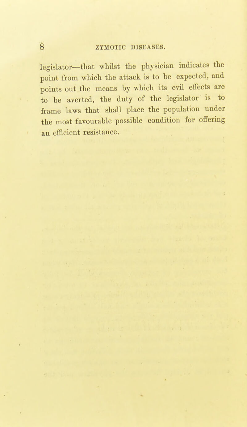 legislator—tliat whilst the physician indicates the point from which the attack is to be expected, and points out the means by which its evil effects are to be averted, the duty of the legislator is to frame laws that shall place the population under the most favourable possible condition for offering an efficient resistance. I