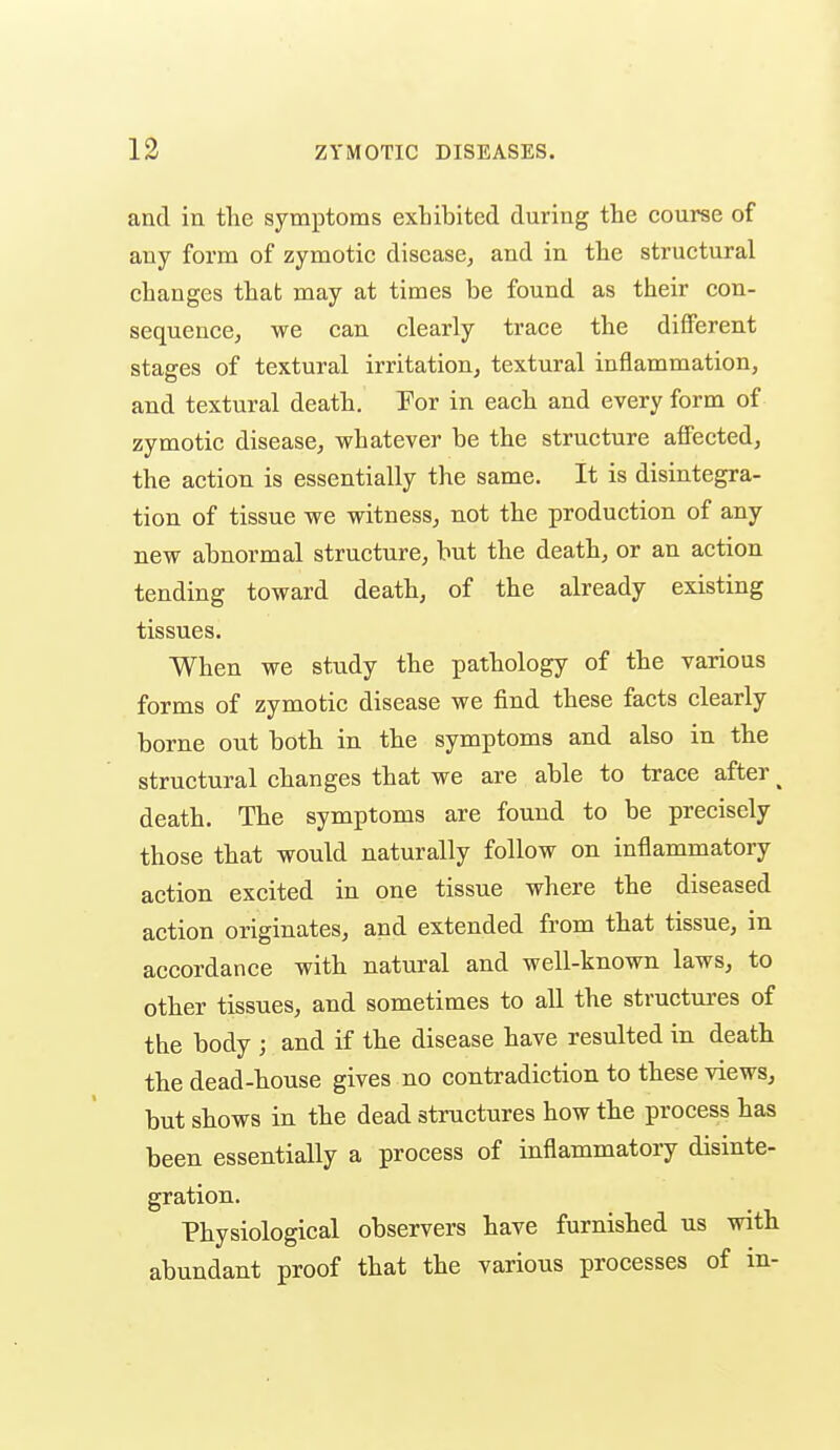 and in the symptoms exhibited during the course of any form of zymotic disease, and in the structural changes that may at times be found as their con- sequence, we can clearly trace the different stages of textural irritation, textural inflammation, and textural death. Yor in each and every form of zymotic disease, whatever be the structure aflFected, the action is essentially the same. It is disintegra- tion of tissue we witness, not the production of any new abnormal structure, but the death, or an action tending toward death, of the already existing tissues. When we study the pathology of the various forms of zymotic disease we find these facts clearly borne out both in the symptoms and also in the structural changes that we are able to trace after ^ death. The symptoms are found to be precisely those that would naturally follow on inflammatory action excited in one tissue where the diseased action originates, and extended from that tissue, in accordance with natural and well-known laws, to other tissues, and sometimes to all the structures of the body ; and if the disease have resulted in death the dead-house gives no contradiction to these views, but shows in the dead stmctures how the process has been essentially a process of inflammatory disinte- gration. Physiological observers have furnished us with abundant proof that the various processes of in-