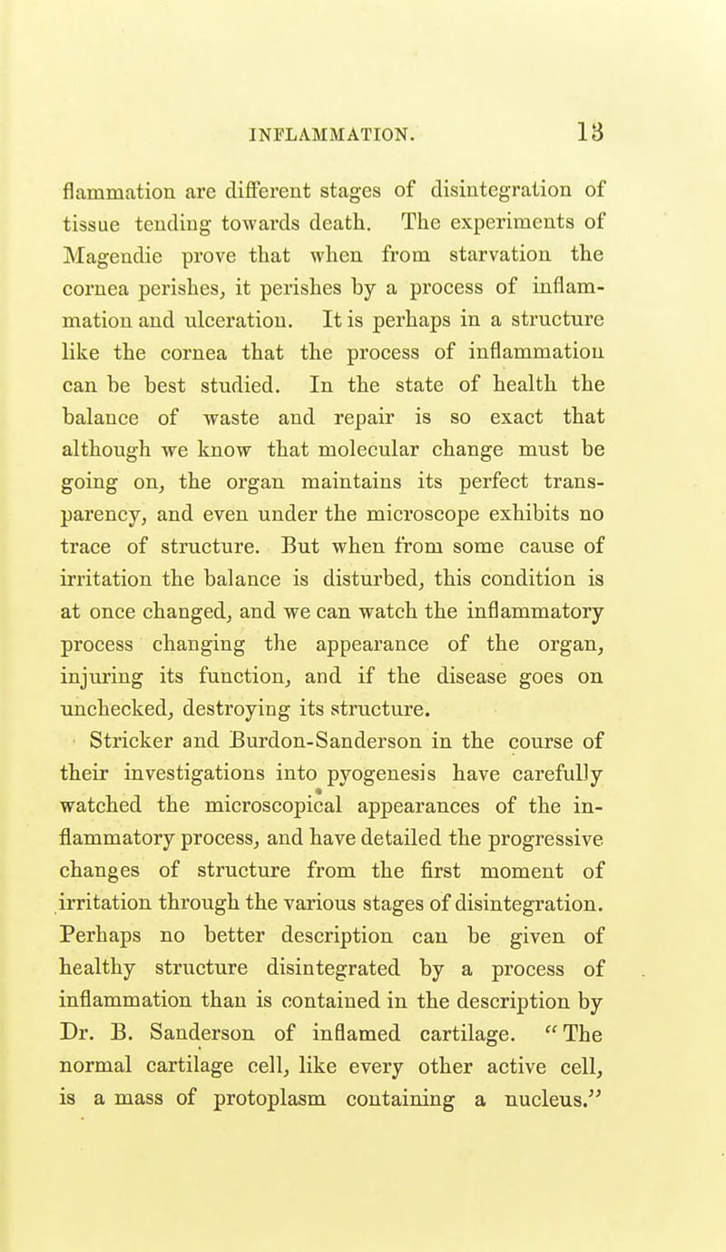 fl animation are different stages of disintegration of tissue tending towards death. The experiments of Magendie prove that when from starvation the cornea perishes, it perishes by a process of inflam- mation and ulceration. It is perhaps in a structure like the cornea that the process of inflammation can be best studied. In the state of health the balance of waste and repair is so exact that although we know that molecular change must be going on, the organ maintains its perfect trans- parency, and even under the microscope exhibits no trace of structure. But when from some cause of irritation the balance is disturbed, this condition is at once changed, and we can watch the inflammatory process changing the appearance of the organ, injm'ing its function, and if the disease goes on unchecked, destroying its structure. Strieker and Burdon-Sanderson in the course of their investigations into pyogenesis have carefully watched the microscopical appearances of the in- flammatory process, and have detailed the progressive changes of structure from the first moment of irritation through the various stages of disintegration. Perhaps no better description can be given of healthy structure disintegrated by a process of inflammation than is contained in the description by Dr. B. Sanderson of inflamed cartilage. The normal cartilage cell, like every other active cell, is a mass of protoplasm containing a nucleus.