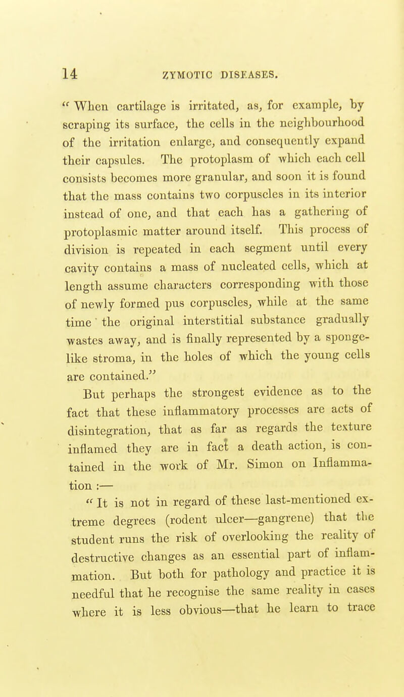  When cartilage is irritated, as, for example, by scraping its surface, the cells in the neighbourhood of the irritation enlarge, and consequently expand their capsviles. The protoplasm of which each ceU consists becomes more granular, and soon it is found that the mass contains two corpuscles in its interior instead of one, and that each has a gathering of protoplasmic matter around itself. This process of division is repeated in each segment until every cavity contains a mass of nucleated cells, which at length assume characters corresponding with those of newly formed pus corpuscles, while at the same time the original interstitial substance gradually wastes away, and is finally represented by a sponge- like stroma, in the holes of which the young cells are contained. But perhaps the strongest evidence as to the fact that these inflammatory processes are acts of disintegration, that as far as regards the texture inflamed they are in fact a death action, is con- tained in the work of Mr. Simon on Inflamma- tion :—  It is not in regard of these last-mentioned ex- treme degrees (rodent ulcer—gangrene) that the student runs the risk of overlooking the reality of destructive changes as an essential pai't of inflam- mation. But both for pathology and practice it is needful that he recognise the same reality in cases where it is less obvious—that he learn to trace