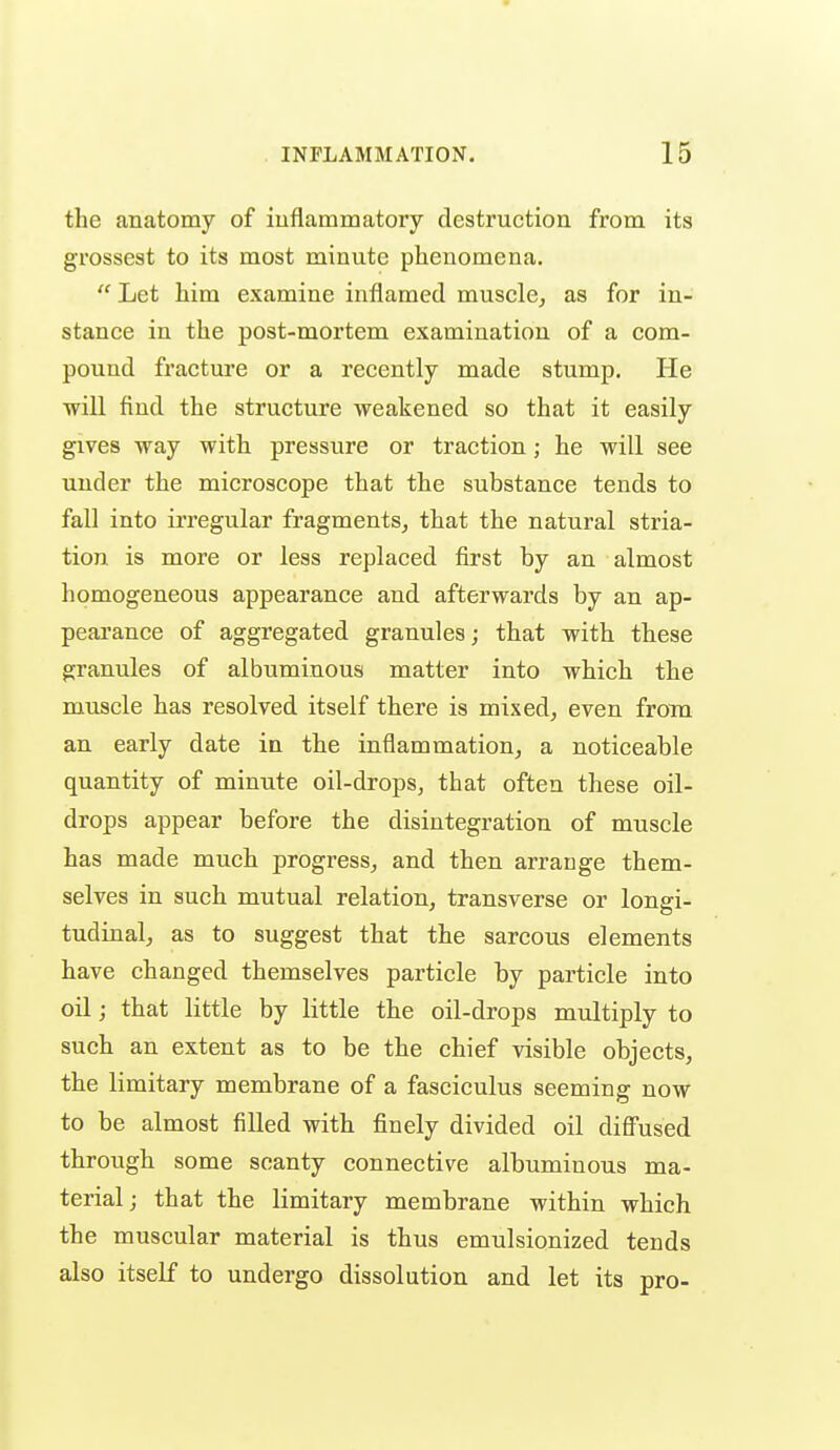 the anatomy of iuflammatory destruction from its grossest to its most minute phenomena.  Let him examine inflamed muscle^ as for in- stance in the post-mortem examination of a com- pound fracture or a recently made stump. He will find the structure weakened so that it easily gives way with pressure or traction; he will see under the microscope that the substance tends to fall into irregular fragments^ that the natural stria- tion is more or less replaced first by an almost homogeneous appearance and afterwards by an ap- pearance of aggregated granules; that with these granules of albuminous matter into which the muscle has resolved itself there is mixed^ even frona an early date in the inflammation^ a noticeable quantity of minute oil-drops, that often these oil- drops appear before the disintegration of muscle has made much progress^ and then arrange them- selves in such mutual relation, transverse or longi- tudinal, as to suggest that the sarcous elements have changed themselves particle by particle into oil; that little by little the oil-drops multiply to such an extent as to be the chief visible objects, the limitary membrane of a fasciculus seeming now to be almost filled with finely divided oil diffused through some scanty connective albuminous ma- terial; that the limitary membrane within which the muscular material is thus emulsionized tends also itself to undergo dissolution and let its pro-