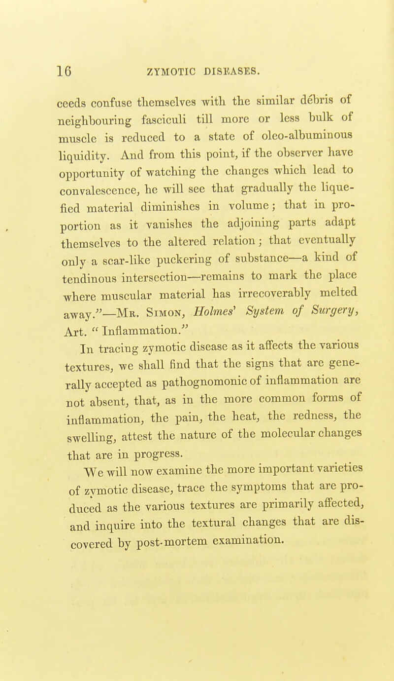 ceeds confuse tliemselves with the similar debris of neighbouring fasciculi till more or less bulk of muscle is reduced to a state of oleo-albuminous liquidity. And from this point, if the observer have opportunity of watching the changes which lead to convalescence, he will see that gradually the lique- fied material diminishes in volume; that in pro- portion as it vanishes the adjoining parts adapt themselves to the altered relation; that eventually only a scar-like puckering of substance—a kind of tendinous intersection—remains to mark the place where muscular material has irrecoverably melted away.''—Mr. Simon, Holmes' System of Surgery, Art.  Inflammation. In tracing zymotic disease as it affects the various textures, we shall find that the signs that are gene- rally accepted as pathognomonic of inflammation are not absent, that, as in the more common forms of inflammation, the pain, the heat, the redness, the swelling, attest the nature of the molecular changes that are in progress. We will now examine the more important varieties of zymotic disease, trace the symptoms that are pro- duced as the various textures are primarily afi'ected, and inquire into the textural changes that are dis- covered by post-mortem examination.