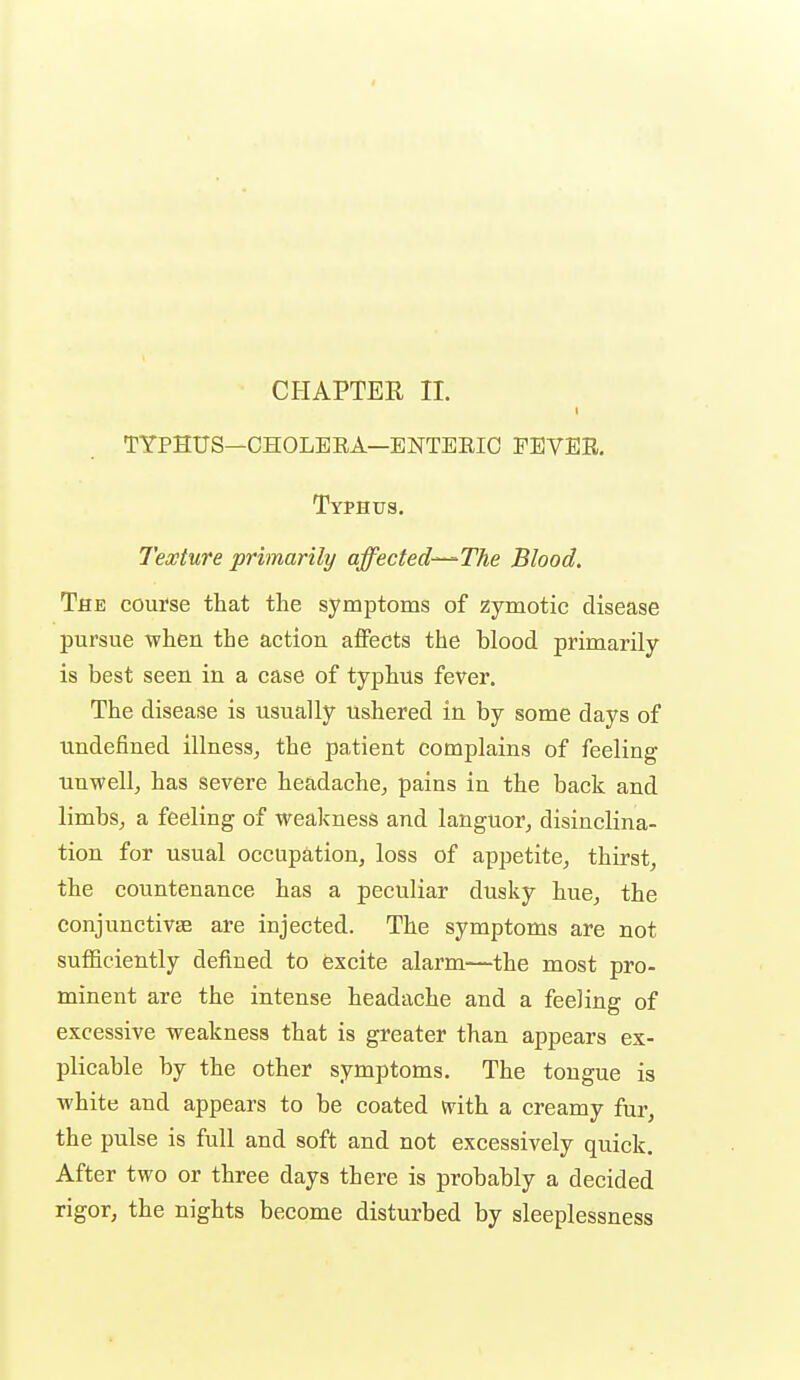 CHAPTER II. TYPHUS—CHOLEEA—ENTEEIO FEVEE. Typhus. Texture primarily affected-^The Blood. The course that the symptoms of zymotic disease pursue -when the action affects the blood primarily is best seen in a case of typhus fever. The disease is usually ushered in by some days of undefined illness^ the patient complains of feeling unwell, has severe headache, pains in the back and limbs, a feeling of weakness and languor, disinclina- tion for usual occupation, loss of appetite, thirst, the countenance has a peculiar dusky hue, the conjunctivEe are injected. The symptoms are not suflficiently defined to excite alarm—the most pro- minent are the intense headache and a feeling of excessive weakness that is greater than appears ex- plicable by the other symptoms. The tongue is white and appears to be coated mih. a creamy fur, the pulse is full and soft and not excessively quick. After two or three days there is probably a decided rigor, the nights become disturbed by sleeplessness