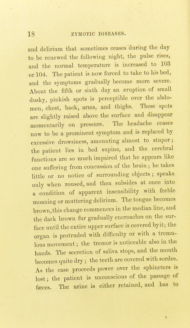 and delirium tliat sometimes ceases during the day to. be renewed the following niglit, the pulse rises, and the normal temperature is increased to 103 or 104. The patient is now forced to take to his bed, and the symptoms gradually become more severe. About the fifth or sixth day an eruption of small dusky, pinkish spots is perceptible over the abdo- men, chest, back, arms, and thighs. These spots are slightly raised above the surface and disappear momentarily on pressure. The headache ceases now to be a prominent symptom and is replaced by excessive drowsiness, amounting almost to stupor; the patient lies in bed supine, and the cerebral functions are so much impaired that he appears like one suffering from concussion of the brain; he takes little or no notice of surrounding objects ; speaks only when roused, and then subsides at once into a condition of apparent insensibility with feeble moaning or muttering delirium. The tongue becomes brown,this change commences in the median line, and the dark brown fur gradually encroaches on the sur- face until the entire upper surface is covered by it; the organ is protruded with difficulty or with a tremu- lous movement; the tremor is noticeable also in the hands. The secretion of saliva stops, and the mouth becomes quite dry; the teeth are covered with sordes. As the case proceeds power over the sphincters is lost; the patient is unconscious of the passage of faces. The urine is either retained, and has to