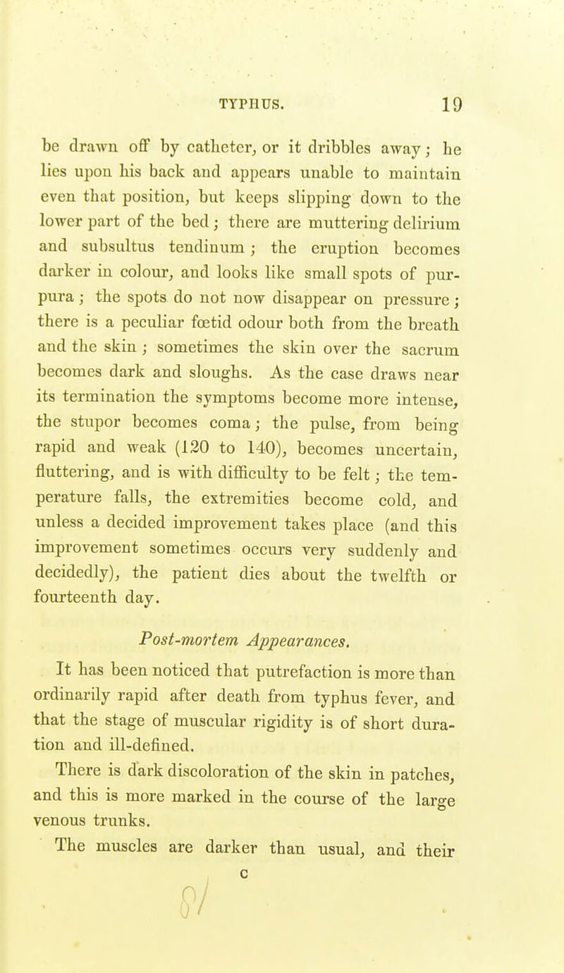 be drawn off by catheter, or it dribbles away; be lies upon his back and appears unable to maintain even that position, but keeps slipping down to the lower part of the bed; there are muttering delirium and subsultus tendinum; the eruption becomes dai'ker in colour, and looks like small spots of pur- pura ; the spots do not now disappear on pressure; there is a peculiar foetid odour both from the breath and the skin ; sometimes the skin over the sacrum becomes dark and sloughs. As the case draws near its termination the symptoms become more intense, the stupor becomes coma; the pulse, from being rapid and weak (120 to 140), becomes uncertain, fluttering, and is with difficulty to be felt; the tem- perature falls, the extremities become cold, and unless a decided improvement takes place (and this improvement sometimes occurs very suddenly and decidedly), the patient dies about the twelfth or fourteenth day. Post-mortem Appearances. It has been noticed that putrefaction is more than ordinarily rapid after death from typhus fever, and that the stage of muscular rigidity is of short dura- tion and ill-defined. There is dark discoloration of the skin in patches, and this is more marked in the course of the large venous trunks. The muscles are darker than usual, and their