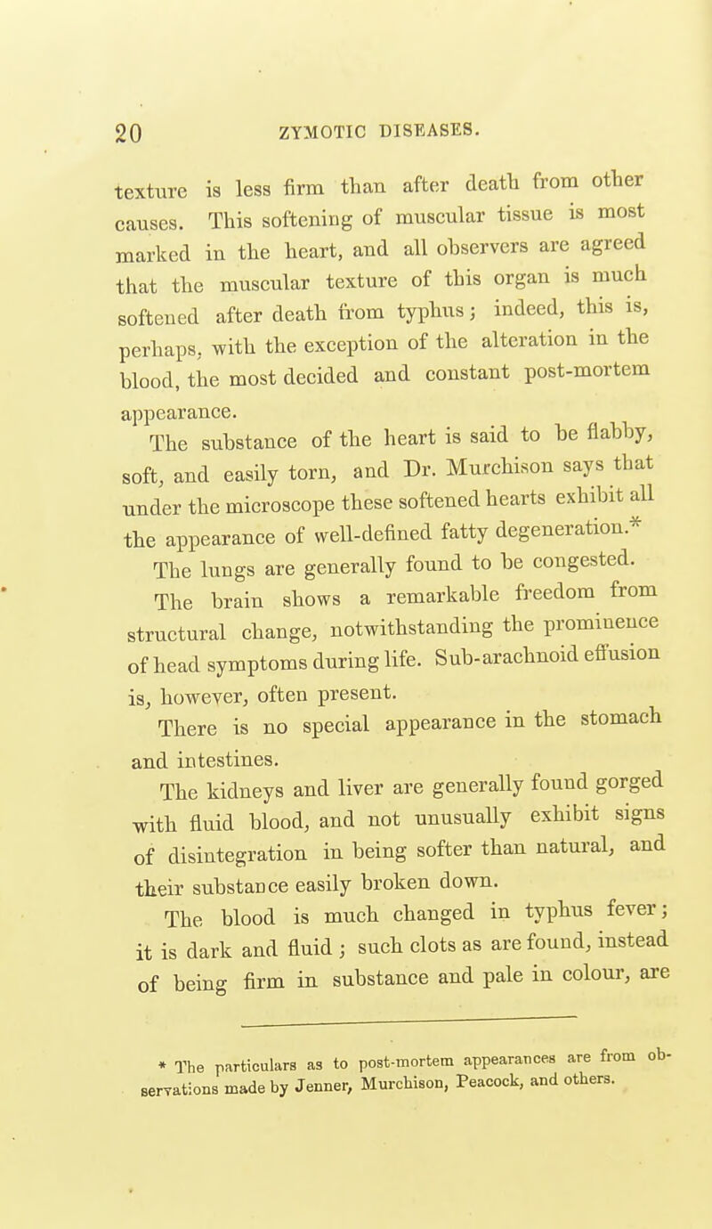 texture is less firm than after death from other causes. This softening of muscular tissue is most marked in the heart, and all observers are agreed that the muscular texture of this organ is much softened after death from typhus; indeed, this is, perhaps, with the exception of the alteration in the blood, the most decided and constant post-mortem appearance. The substance of the heart is said to be flabby, soft, and easily torn, and Dr. Murchison says that under the microscope these softened hearts exhibit all the appearance of weU-defined fatty degeneration.* The lungs are generally found to be congested. The brain shows a remarkable freedom from structural change, notwithstanding the prominence of head symptoms during life. Sub-arachnoid effusion is, however, often present. There is no special appearance in the stomach and intestines. The kidneys and liver are generally found gorged with fluid blood, and not unusually exhibit signs of disintegration in being softer than natural, and their substance easily broken down. The blood is much changed in typhus fever; it is dark and fluid ; such clots as are found, instead of being firm in substance and pale in colour, are ♦ The particulars as to post-mortem appearances are from ob- serTations made by Jenner, Murcbison, Peacock, and others.