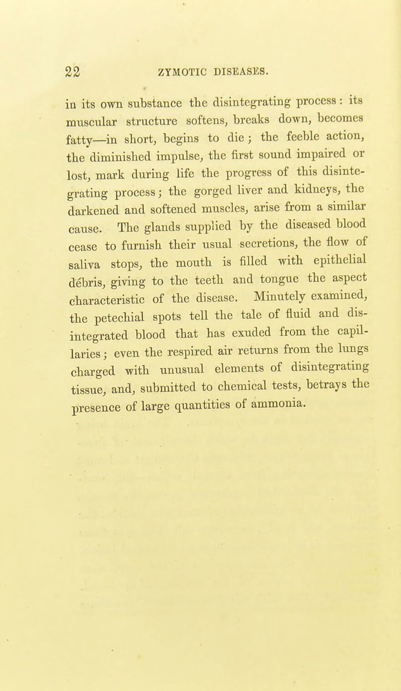 in its own substance the disintegrating process : its muscular structure softens, breaks down, becomes fatty—in short, begins to die ; the feeble action, the diminished impulse, the first sound impaired or lost, mark during life the progress of this disinte- grating process; the gorged liver and kidneys, the darkened and softened muscles, arise from a similar cause. The glands supplied by the diseased blood cease to furnish their usual secretions, the flow of saliva stops, the mouth is filled with epitheUal debris, giving to the teeth and tongue the aspect characteristic of the disease. Minutely examined, the petechial spots tell the tale of fluid and dis- integrated blood that has exuded from the capil- laries ; even the respired air returns from the lungs charged with unusual elements of disintegrating tissue, and, submitted to chemical tests, betrays the presence of large quantities of ammonia.