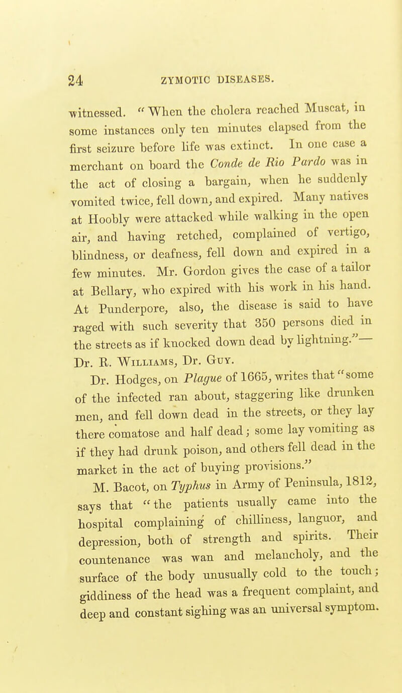 witnessed.  When the cholera reached Muscat, in some instances only ten minutes elapsed from the first seizure before life was extinct. In one case a merchant on board the Conde de Rio Pardo was in the act of closing a bargain, when he suddenly vomited twice, fell down, and expired. Many natives at Hoobly were attacked while walking in the open air, and having retched, complained of vertigo, blindness, or deafness, fell down and expired in a few minutes. Mr. Gordon gives the case of a tailor at Bellary, who expired with his work in his hand. At Punderpore, also, the disease is said to have raged with such severity that 350 persons died in the streets as if knocked down dead by lightning.— Dr. R. Williams, Dr. Guy. Dr. Hodges, on Plague of 1665, writes that some of the infected ran about, staggering like drunken men, and fell down dead in the streets, or they lay there comatose and half dead; some lay vomiting as if they had drunk poison, and others fell dead in the market in the act of buying provisions. M. Bacot, on Typhus in Army of Peninsula, 1812, says that the patients usually came into the hospital complaining of chilliness, languor, and depression, both of strength and spirits. Their countenance was wan and melancholy, and the surface of the body unusuaUy cold to the touch; giddiness of the head was a frequent complaint, and deep and constant sighing was an universal symptom.