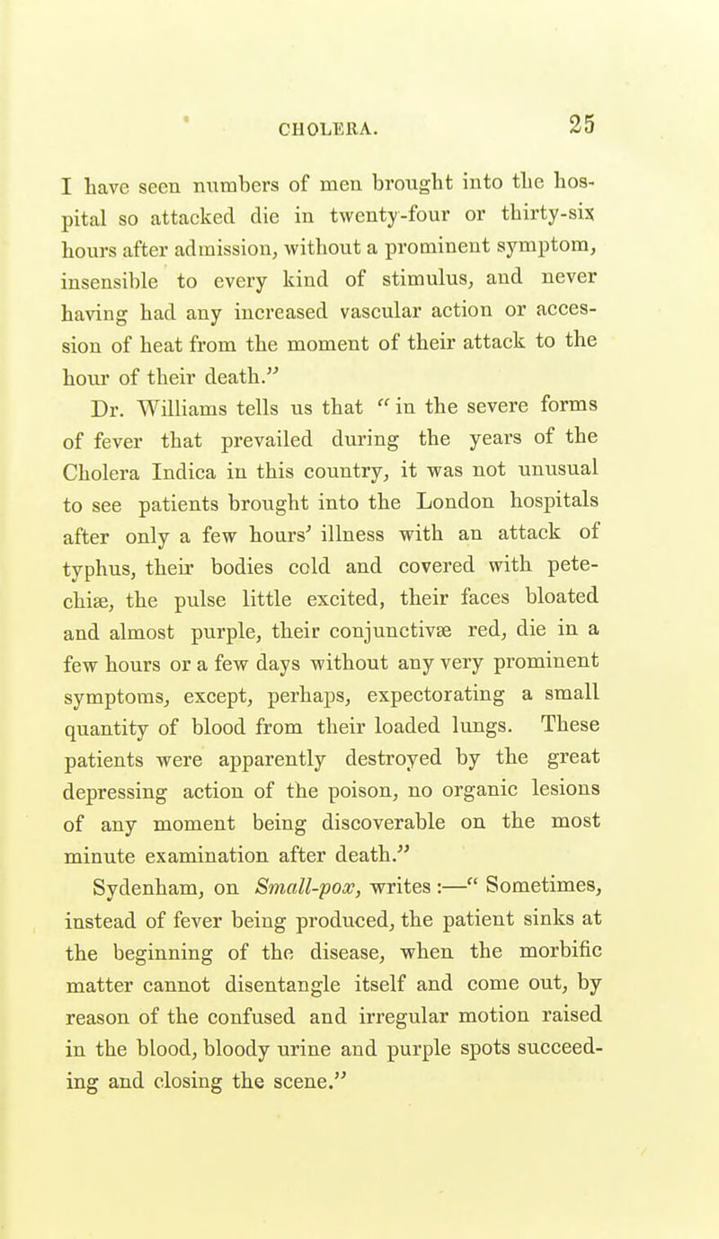 I have seen ntimbers of men brought into the hos- pital so attacked die in twenty-four or thirty-six hours after admission, without a prominent symptom, insensible to every kind of stimulus, and never having had any increased vascular action or acces- sion of heat from the moment of their attack to the hour of their death. Dr. Williams tells us that  in the severe forms of fever that prevailed during the years of the Cholera Indica in this country, it was not unusual to see patients brought into the London hospitals after only a few hours' illness with an attack of typhus, their bodies cold and covered with pete- chice, the pulse little excited, their faces bloated and almost purple, their conjunctivae red, die in a few hours or a few days without any very prominent symptoms, except, perhaps, expectorating a small quantity of blood from their loaded lungs. These patients were apparently destroyed by the great depressing action of the poison, no organic lesions of any moment being discoverable on the most minute examination after death/^ Sydenham, on Small-pox, writes :— Sometimes, instead of fever being produced, the patient sinks at the beginning of the disease, when the morbific matter cannot disentangle itself and come out, by reason of the confused and irregular motion raised in the blood, bloody urine and purple spots succeed- ing and closing the scene.